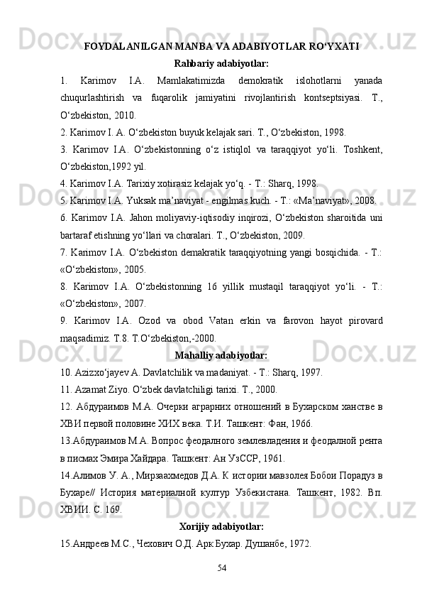 FOYDALANILGAN MANBA VA ADABIYOTLAR   RO‘YXATI
Rahbariy adabiyotlar:
1.   Karimov   I.A.   Mamlakatimizda   demokratik   islohotlarni   yanada
chuqurlashtirish   va   fuqarolik   jamiyatini   rivojlantirish   kontseptsiyasi.   T.,
O‘zbekiston, 2010.
2.   Karimov I. A. O‘zbekiston buyuk kelajak sari. T., O‘zbekiston, 1998.
3.   Karimov   I.A.   O‘zbekistonning   o‘z   istiqlol   va   taraqqiyot   yo‘li.   Toshkent,
O‘zbekiston,1992 yil.
4. Karimov I.A. Tarixiy xotirasiz kelajak yo‘q. - T.: Sharq, 1998.
5. Karimov I.A. Yuksak ma’naviyat - еngilmas kuch. - T.: «Ma’naviyat», 2008.
6.   Karimov   I.A.   Jahon   moliyaviy-iqtisodiy   inqirozi,   O‘zbekiston   sharoitida   uni
bartaraf etishning yo‘llari va choralari. T., O‘zbekiston, 2009.
7. Karimov I.A. O‘zbekiston demakratik taraqqiyotning yangi bosqichida.  - T.:
«O‘zbekiston», 2005.
8.   Karimov   I.A.   O‘zbekistonning   16   yillik   mustaqil   taraqqiyot   yo‘li.   -   T.:
«O‘zbekiston», 2007.
9.   Karimov   I.A.   Ozod   va   obod   Vatan   erkin   va   farovon   hayot   pirovard
maqsadimiz. T.8. T.O‘zbekiston,-2000.
Mahalliy adabiyotlar:
10. Azizxo‘jayev A. Davlatchilik va madaniyat. - T.: Sharq, 1997.
11. Azamat Ziyo. O‘zbek davlatchiligi tarixi. T., 2000.
12. Абдураимов М.А.  Очерки аграрних  отношений в Бухарском  ханстве  в
ХВИ первой половине ХИХ века. Т.И. Ташкент: Фан, 1966. 
13.Абдураимов М.А. Вопрос феодалного землевладения и феодалной рента
в писмах Эмира Хайдара. Ташкент: Ан УзССР, 1961.
14.Алимов У. А., Мирзаахмедов Д.А. К истории мавзолея Бобои Порадуз в
Бухаре//   История   материалной   култур   Узбекистана.   Ташкент,   1982.   Вп.
ХВИИ. С. 169.
Xorijiy adabiyotlar:
15.Андреев М.С., Чехович О.Д. Арк Бухар. Душанбе, 1972.
54