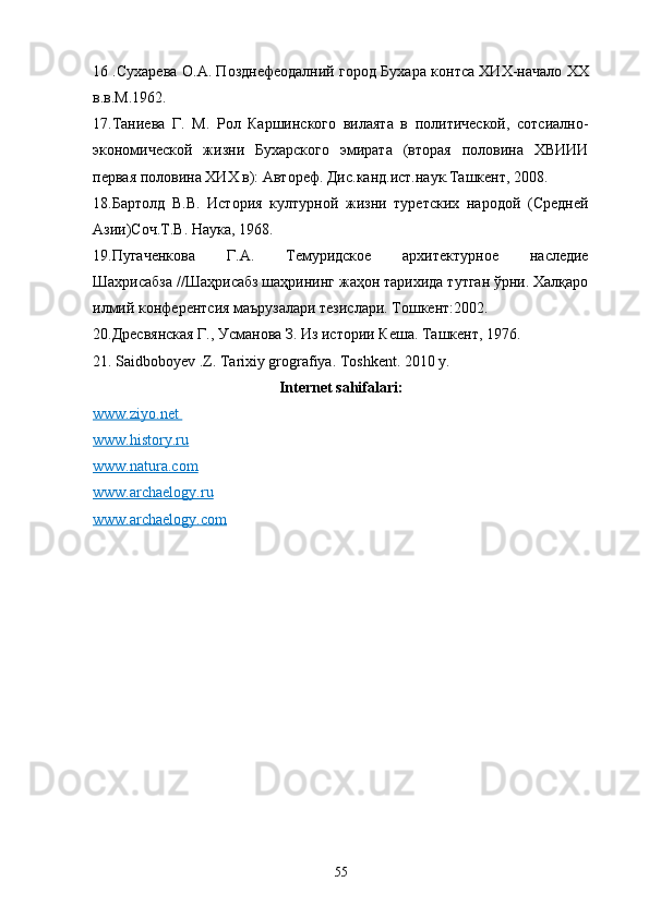 16 .Сухарева О.А. Позднефеодалний город Бухара контса ХИХ-начало ХХ
в.в.М.1962.
17.Таниева   Г.   М.   Рол   Каршинского   вилаята   в   политической,   сотсиално-
экономической   жизни   Бухарского   эмирата   (вторая   половина   ХВИИИ
первая половина ХИХ в): Автореф. Дис.канд.ист.наук.Ташкент, 2008. 
18.Бартолд   В.В.   История   културной   жизни   туретских   народой   (Средней
Азии)Соч.Т.В. Наука, 1968. 
19.Пугаченкова   Г.А.   Темуридское   архитектурное   наследие
Шахрисабза //Шаҳрисабз шаҳрининг жаҳон тарихида тутган ўрни. Халқаро
илмий конферентсия маърузалари тезислари. Тошкент:2002. 
20.Дресвянская Г., Усманова З. Из истории Кеша. Ташкент, 1976. 
21. Saidboboyev .Z. Tarixiy grografiya. Toshkent. 2010 y.
Internet sahifalari:
www.ziyo.net       
www.history.ru
www.natura.com
www.archaelogy.ru
www.archaelogy.com  
55 