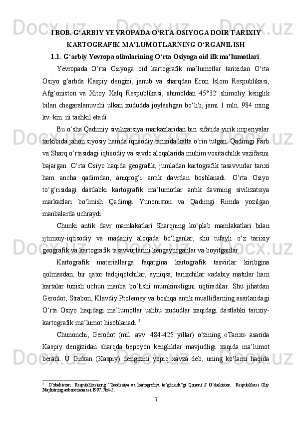 I  BOB. G‘ARBIY YEVROPADA O‘RTA OSIYOGA DOIR TARIXIY
KARTOGRAFIK MA’LUMOTLARNING O‘RGANILISH
1.1.   G‘arbiy Yevropa olimlarining O‘rta Osiyoga oid ilk ma’lumotlari .
Yevropada   O‘rta   Osiyoga   oid   kartografik   ma’lumotlar   tarixidan   O‘rta
Osiyo   g‘arbda   Kaspiy   dengizi,   janub   va   sharqdan   Eron   Islom   Respublikasi,
Afg‘oniston   va   Xitoy   Xalq   Respublikasi,   shimoldan   45°32'   shimoliy   kenglik
bilan   chegaralanuvchi   ulkan   xududda   joylashgan   bo‘lib,   jami   1   mln.   984   ming
kv. km. ni tashkil etadi.
Bu o‘sha Qadimiy sivilizatsiya markazlaridan biri sifatida yirik imperiyalar
tarkibida jahon siyosiy hamda iqtisodiy tarixida katta o‘rin tutgan. Qadimgi Farb
va Sharq o‘rtasidagi iqtisodiy va savdo aloqalarida muhim vositachilik vazifasini
bajargan. O‘rta  Osiyo  haqida  geografik,  jumladan kartografik  tasavvurlar  tarixi
ham   ancha   qadimdan,   aniqrog‘i   antik   davrdan   boshlanadi.   O‘rta   Osiyo
to‘g‘risidagi   dastlabki   kartografik   ma’lu motlar   antik   davrning   sivilizatsiya
markazlari   bo‘lmish   Qadimgi   Yunoniston   va   Qadimgi   Rimda   yozilgan
manbalarda uchraydi.
Chunki   antik   davr   mamlakatlari   Sharqning   ko‘plab   mamlakatlari   bilan
ijtimoiy-iqtisodiy   va   madaniy   aloqada   bo‘lganlar,   shu   tufayli   o‘z   tarixiy
geografik va kartografik tasavvurlarini kengaytirganlar va boyitganlar.
Kartografik   materiallarga   faqatgina   kartografik   tasvirlar   kiribgina
qolmasdan,   bir   qator   tadqiqotchilar,   ayniqsa,   tarixchilar   «adabiy   matnlar   ham
kartalar   tuzish   uchun   manba   bo‘lishi   mumkin»ligini   uqtiradilar.   Shu   jihatdan
Gerodot, Strabon, Klavdiy Ptolemey va boshqa antik mualliflarning asarlaridagi
O‘rta   Osiyo   haqidagi   ma’lumotlar   ushbu   xududlar   xaqidagi   dastlabki   tarixiy-
kartografik ma’lumot hisoblanadi. 5
Chunonchi,   Gerodot   (mil.   avv.   484-425   yillar)   o‘zining   «Tarix»   asarida
Kaspiy   dengizidan   sharqda   bepoyon   kengliklar   mavjudligi   xaqida   ma’lumot
beradi.   U   Girkan   (Kaspiy)   dengizini   yopiq   xavza   deb,   uning   ko‘lami   haqida
5
    O‘zbekiston     Respublikasining   “Geodeziya   va   kartografiya   to‘g‘risida”gi   Qonuni   //   O‘zbekiston     Respublikasi   Oliy
Majlisining axborotnomasi.1997. №4-5.
7