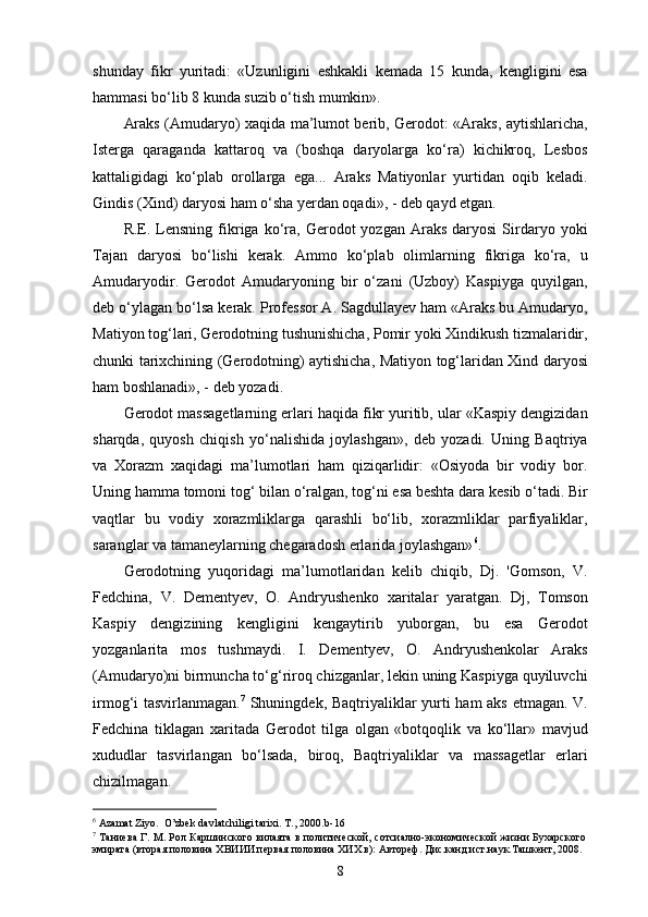 shunday   fikr   yuritadi:   «Uzunligini   eshkakli   kemada   15   kunda,   kengligini   esa
hammasi bo‘lib 8 kunda suzib o‘tish mumkin».
Araks (Amudaryo) xaqida ma’lumot berib, Gerodot: «Araks, aytishlaricha,
Isterga   qaraganda   kattaroq   va   (boshqa   daryolarga   ko‘ra)   kichikroq,   Lesbos
kattaligidagi   ko‘plab   orollarga   ega...   Araks   Matiyonlar   yurtidan   oqib   keladi.
Gindis (Xind) daryosi ham o‘sha yеrdan oqadi», - deb qayd etgan.
R.E.  Lensning   fikriga  ko‘ra,  Gerodot  yozgan  Araks   daryosi   Sirdaryo  yoki
Tajan   daryosi   bo‘lishi   kerak.   Ammo   ko‘plab   olimlarning   fikriga   ko‘ra,   u
Amudaryodir.   Gerodot   Amudaryoning   bir   o‘zani   (Uzboy)   Kaspiyga   quyilgan,
deb o‘ylagan bo‘lsa ke rak. Professor A. Sagdullayev ham «Araks bu Amudaryo,
Matiyon tog‘lari, Gerodotning tushunishicha, Pomir yoki Xindikush tizmalaridir,
chunki tarixchining (Gerodotning) aytishicha, Matiyon tog‘laridan Xind daryosi
ham boshlanadi», - deb yozadi.
Gerodot massagetlarning еrlari haqida fikr yuritib, ular «Kaspiy dengizidan
sharqda,   quyosh   chiqish   yo‘nalishida   joylashgan»,   deb   yozadi.   Uning   Baqtriya
va   Xorazm   xaqidagi   ma’lumotlari   ham   qiziqarlidir:   «Osiyoda   bir   vodiy   bor.
Uning  h amma tomoni tog‘ bilan  o‘ ralgan, tog‘ni esa beshta dara kesib o‘tadi. Bir
vaqtlar   bu   vodiy   xorazmliklarga   qarashli   bo‘lib,   xorazmliklar   parfiyaliklar,
saranglar va tamaneylarning chegaradosh еrlarida joylashgan» 6
.
Gerodotning   yuqoridagi   ma’lumotlaridan   kelib   chiqib,   Dj.   'Gomson,   V.
Fedchina,   V.   Dementyev,   O.   Andryushenko   x ar i tala r   yaratgan.   Dj,   Tomson
Kaspiy   dengizining   kengligini   kengaytirib   yuborgan,   bu   esa   Gerodot
yozganlarita   mos   tushmaydi.   I.   Dementyev,   O.   Andryushenkolar   Araks
(Amudaryo)ni birmuncha to‘g‘riroq chizganlar, lekin uning Kaspiyga quyiluvchi
irmog‘i tasvirlanmagan. 7
  Shuningdek, Baqtriyaliklar yurti ham aks etmagan. V.
Fedchina   tiklagan   xaritada   Gerodot   tilga   olgan   «botqoqlik   va   ko‘llar»   mavjud
xududlar   tasvirlangan   bo‘lsada,   biroq,   Baqtriyaliklar   va   massagetlar   еrlari
chizilmagan.
6
 Azamat Ziyo.  O’zbek davlatchiligi tarixi. T., 2000 . b-16
7
  Таниева Г. М. Рол Каршинского вилаята в политической, сотсиално-экономической жизни Бухарского
эмирата (вторая половина ХВИИИ первая половина ХИХ в): Автореф. Дис.канд.ист.наук.Ташкент, 2008.
8