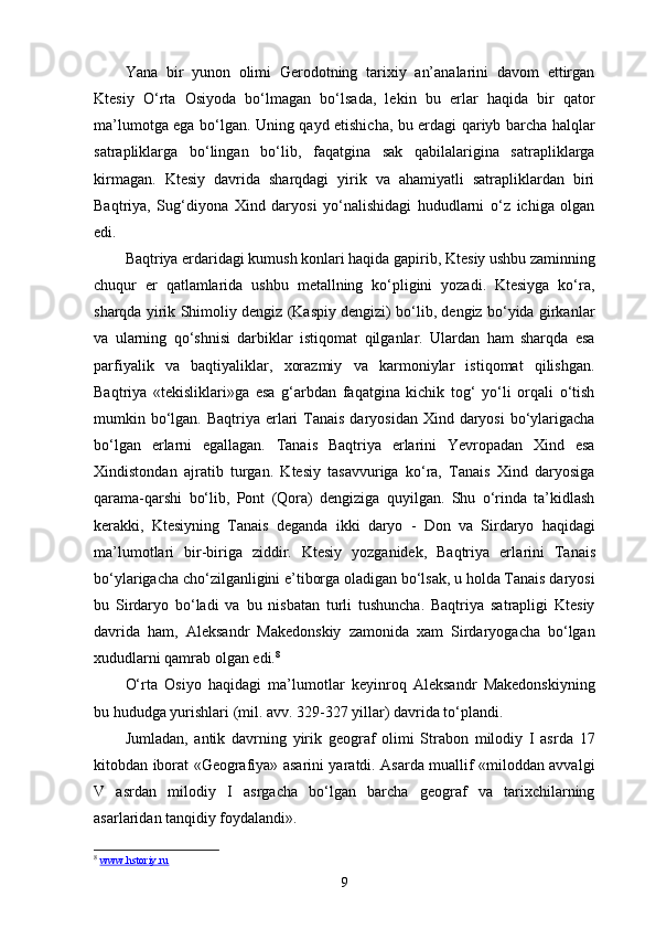 Yana   bir   yunon   olimi   Gerodotning   tarixiy   an’analarini   davom   ettirgan
Ktesiy   O‘rta   Osiyoda   bo‘lmagan   bo‘lsada,   le kin   bu   еrlar   haqida   bir   qator
ma’lumotga ega bo‘lgan. Uning qayd etishicha, bu еrdagi qariyb barcha halqlar
satrapliklarga   bo‘lingan   bo‘lib,   faqatgina   sak   qabilalarigina   satrapliklarga
kirmagan.   Ktesiy   davrida   sharqdagi   yirik   va   ahamiyatli   satrapliklardan   biri
Baqtriya,   Sug‘diyona   Xind   daryosi   yo‘nalishidagi   hududlarni   o‘z   ichiga   olgan
edi.
Baqtriya еrdaridagi kumush konlari haqida gapirib, Kte siy ushbu zaminning
chuqur   еr   qatlamlarida   ushbu   metallning   ko‘pligini   yozadi.   Ktesiyga   ko‘ra,
sharqda yirik Shimoliy dengiz (Kaspiy dengizi) bo‘lib, dengiz bo‘yida girkanlar
va   ularning   qo‘shnisi   darbiklar   istiqomat   qilganlar.   Ulardan   ham   sharqda   esa
parfiyalik   va   baqtiyaliklar,   xorazmiy   va   karmoniylar   istiqomat   qilishgan.
Baqtriya   «tekisliklari»ga   esa   g‘arbdan   faqatgina   kichik   tog‘   yo‘li   orqali   o‘tish
mumkin bo‘lgan. Baqtriya еrlari  Tanais  daryosidan Xind daryosi  bo‘ylarigacha
bo‘lgan   еrlarni   egallagan.   Tanais   Baqtriya   еrlarini   Yevropadan   Xind   esa
Xindistondan   ajratib   turgan.   Ktesiy   tasavvuriga   ko‘ra,   Tanais   Xind   daryosiga
qarama-qarshi   bo‘lib,   Pont   (Qora)   dengiziga   quyilgan.   Shu   o‘rinda   ta’kidlash
kerakki,   Ktesiyning   Tanais   deganda   ikki   daryo   -   Don   va   Sirdaryo   haqidagi
ma’lumotlari   bir-biriga   ziddir.   Ktesiy   yozganidek,   Baqtriya   еrla rini   Tanais
bo‘ylarigacha cho‘zilganligini e’tiborga oladigan bo‘lsak, u holda Tanais daryosi
bu   Sirdaryo   bo‘ladi   va   bu   nisbatan   turli   tushuncha.   Baqtriya   satrapligi   Ktesiy
davrida   ham,   Aleksandr   Makedonskiy   zamonida   xam   Sirdaryogacha   bo‘lgan
xududlarni qamrab olgan edi. 8
O‘rta   Osiyo   haqidagi   ma’lumotlar   keyinroq   Aleksandr   Makedonskiyning
bu hududga yurishlari (mil. avv. 329-327 yillar) davrida to‘plandi.
Jumladan,   antik   davrning   yirik   geograf   olimi   Strabon   milodiy   I   asrda   17
kitobdan iborat «Geografiya» asarini yaratdi. Asarda muallif «miloddan avvalgi
V   asrdan   milo diy   I   asrgacha   bo‘lgan   barcha   geograf   va   tarixchilarning
asarlaridan tanqidiy foydalandi».
8
  www.hstoriy.ru
9 