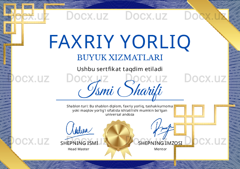 FA X RIY  YORLIQ
BUYUK XIZMATLARI
Ismi SharifiUshbu sert fi k at  t aqdim et iladi
SHEPN IN G ISMI SHEPN IN G IMZOSIShablon t uri: Bu shablon dipl om, fax riy  y orl iq, t ashak k urnoma 
y ok i maqt ov  y orl ig'i sifat ida ishlat il ishi mumk in bo'lgan 
univ ersal  andoza
Ment orHead Mast er 