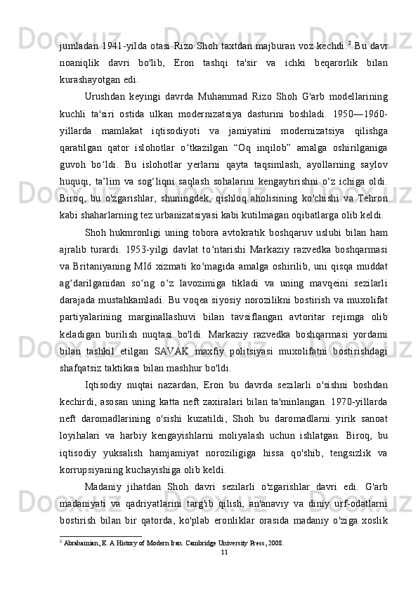 jumladan   1941-yilda   otasi   Rizo   Shoh   taxtdan   majburan   voz   kechdi. 2
  Bu   davr
noaniqlik   davri   bo'lib,   Eron   tashqi   ta'sir   va   ichki   beqarorlik   bilan
kurashayotgan edi.
Urushdan   keyingi   davrda   Muhammad   Rizo   Shoh   G'arb   modellarining
kuchli   ta'siri   ostida   ulkan   modernizatsiya   dasturini   boshladi.   1950—1960-
yillarda   mamlakat   iqtisodiyoti   va   jamiyatini   modernizatsiya   qilishga
qaratilgan   qator   islohotlar   o tkazilgan   “Oq   inqilob”   amalga   oshirilganigaʻ
guvoh   bo ldi.   Bu   islohotlar   yerlarni   qayta   taqsimlash,   ayollarning   saylov	
ʻ
huquqi,   ta’lim   va   sog‘liqni   saqlash   sohalarini   kengaytirishni   o‘z   ichiga   oldi.
Biroq,   bu   o'zgarishlar,   shuningdek,   qishloq   aholisining   ko'chishi   va   Tehron
kabi shaharlarning tez urbanizatsiyasi kabi kutilmagan oqibatlarga olib keldi.
Shoh   hukmronligi   uning   tobora   avtokratik   boshqaruv   uslubi   bilan   ham
ajralib   turardi.   1953-yilgi   davlat   to ntarishi   Markaziy   razvedka   boshqarmasi	
ʻ
va   Britaniyaning   MI6   xizmati   ko magida   amalga   oshirilib,   uni   qisqa   muddat	
ʻ
ag darilganidan   so ng   o z   lavozimiga   tikladi   va   uning   mavqeini   sezilarli	
ʻ ʻ ʻ
darajada   mustahkamladi.   Bu   voqea   siyosiy   norozilikni   bostirish   va   muxolifat
partiyalarining   marginallashuvi   bilan   tavsiflangan   avtoritar   rejimga   olib
keladigan   burilish   nuqtasi   bo'ldi.   Markaziy   razvedka   boshqarmasi   yordami
bilan   tashkil   etilgan   SAVAK   maxfiy   politsiyasi   muxolifatni   bostirishdagi
shafqatsiz taktikasi bilan mashhur bo'ldi.
Iqtisodiy   nuqtai   nazardan,   Eron   bu   davrda   sezilarli   o'sishni   boshdan
kechirdi,   asosan   uning   katta   neft   zaxiralari   bilan   ta'minlangan.   1970-yillarda
neft   daromadlarining   o'sishi   kuzatildi,   Shoh   bu   daromadlarni   yirik   sanoat
loyihalari   va   harbiy   kengayishlarni   moliyalash   uchun   ishlatgan.   Biroq,   bu
iqtisodiy   yuksalish   hamjamiyat   noroziligiga   hissa   qo'shib,   tengsizlik   va
korrupsiyaning kuchayishiga olib keldi.
Madaniy   jihatdan   Shoh   davri   sezilarli   o'zgarishlar   davri   edi.   G'arb
madaniyati   va   qadriyatlarini   targ'ib   qilish,   an'anaviy   va   diniy   urf-odatlarni
bostirish   bilan   bir   qatorda,   ko'plab   eronliklar   orasida   madaniy   o'ziga   xoslik
2
 Abrahamian, E. A History of Modern Iran. Cambridge University Press, 2008.
11 