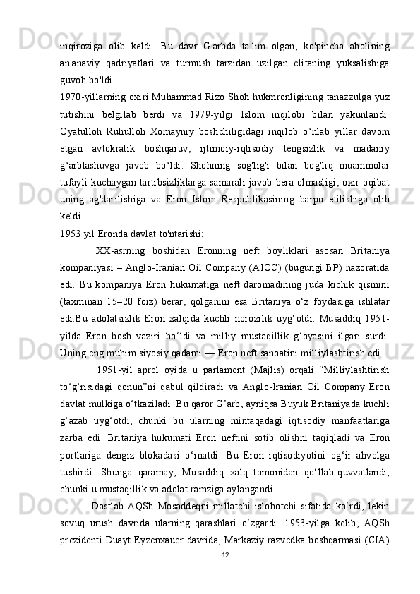 inqiroziga   olib   keldi.   Bu   davr   G'arbda   ta'lim   olgan,   ko'pincha   aholining
an'anaviy   qadriyatlari   va   turmush   tarzidan   uzilgan   elitaning   yuksalishiga
guvoh bo'ldi.
1970-yillarning oxiri  Muhammad  Rizo  Shoh  hukmronligining tanazzulga   yuz
tutishini   belgilab   berdi   va   1979-yilgi   Islom   inqilobi   bilan   yakunlandi.
Oyatulloh   Ruhulloh   Xomayniy   boshchiligidagi   inqilob   o nlab   yillar   davomʻ
etgan   avtokratik   boshqaruv,   ijtimoiy-iqtisodiy   tengsizlik   va   madaniy
g arblashuvga   javob   bo ldi.   Shohning   sog'lig'i   bilan   bog'liq   muammolar	
ʻ ʻ
tufayli   kuchaygan   tartibsizliklarga   samarali   javob   bera   olmasligi,   oxir-oqibat
uning   ag'darilishiga   va   Eron   Islom   Respublikasining   barpo   etilishiga   olib
keldi.
1953 yil Eronda davlat to'ntarishi;
          XX-asrning   boshidan   Eronning   neft   boyliklari   asosan   Britaniya
kompaniyasi   –   Anglo-Iranian   Oil   Company   (AIOC)   (bugungi   BP)   nazoratida
edi.   Bu   kompaniya   Eron   hukumatiga   neft   daromadining   juda   kichik   qismini
(taxminan   15–20   foiz)   berar,   qolganini   esa   Britaniya   o‘z   foydasiga   ishlatar
edi.Bu   adolatsizlik   Eron   xalqida   kuchli   norozilik   uyg‘otdi.   Musaddiq   1951-
yilda   Eron   bosh   vaziri   bo‘ldi   va   milliy   mustaqillik   g‘oyasini   ilgari   surdi.
Uning eng muhim siyosiy qadami — Eron neft sanoatini milliylashtirish edi.
              1951-yil   aprel   oyida   u   parlament   (Majlis)   orqali   “Milliylashtirish
to‘g‘risidagi   qonun”ni   qabul   qildiradi   va   Anglo-Iranian   Oil   Company   Eron
davlat mulkiga o‘tkaziladi. Bu qaror G’arb, ayniqsa Buyuk Britaniyada kuchli
g‘azab   uyg‘otdi,   chunki   bu   ularning   mintaqadagi   iqtisodiy   manfaatlariga
zarba   edi.   Britaniya   hukumati   Eron   neftini   sotib   olishni   taqiqladi   va   Eron
portlariga   dengiz   blokadasi   o‘rnatdi.   Bu   Eron   iqtisodiyotini   og‘ir   ahvolga
tushirdi.   Shunga   qaramay,   Musaddiq   xalq   tomonidan   qo‘llab-quvvatlandi,
chunki u mustaqillik va adolat ramziga aylangandi. 
                Dastlab   AQSh   Mosaddeqni   millatchi   islohotchi   sifatida   ko‘rdi,   lekin
sovuq   urush   davrida   ularning   qarashlari   o‘zgardi.   1953-yilga   kelib,   AQSh
prezidenti  Duayt   Eyzenxauer  davrida, Markaziy  razvedka  boshqarmasi  (CIA)
12 