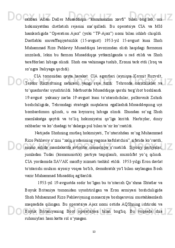 rahbari   Allen   Dalles   Musaddiqni   “kommunizm   xavfi”   bilan   bog‘lab,   uni
hokimiyatdan   chetlatish   rejasini   ma’qulladi.   Bu   operatsiya   CIA   va   MI6
hamkorligida   “Operation   Ajax”   (yoki   “TP-Ajax”)   nomi   bilan   ishlab   chiqildi.
Dastlabki   muvaffaqiyatsizlik   (15-avgust)   1953-yil   15-avgust   kuni   Shoh
Muhammad   Rizo   Pahlaviy   Musaddiqni   lavozimdan   olish   haqidagi   farmonni
imzoladi,   lekin   bu   farmon   Musaddiqqa   yetkazilganda   u   rad   etildi   va   Shoh
tarafdorlari hibsga olindi. Shoh esa vahimaga tushib, Eronni tark etdi (Iroq va
so‘ngra Italiyaga qochdi). 
          CIA   tomonidan   qayta   harakat.   CIA   agentlari   (ayniqsa   Kermit   Ruzvelt,
Teodor   Ruzveltning   nabirasi)   yangi   reja   tuzdi:   Tehronda   noroziliklar   va
to‘qnashuvlar uyushtirildi. Matbuotda Musaddiqqa qarshi targ‘ibot boshlandi.
19-avgust:   yakuniy   zarba   19-avgust   kuni   to‘ntarishchilar,   polkovnik   Zohidi
boshchiligida,   Tehrondagi   strategik   nuqtalarni   egallashdi.Mosaddeqning   uyi
bombardimon   qilindi,   u   esa   keyinroq   hibsga   olindi.   Shundan   so‘ng   Shoh
mamlakatga   qaytdi   va   to‘liq   hokimiyatni   qo‘lga   kiritdi.   Harbiylar,   diniy
rahbarlar va ko‘chadagi to‘dalarga pul bilan ta’sir ko‘rsatildi. 
              Natijada   Shohning   mutlaq   hokimiyati,   To‘ntarishdan   so‘ng   Muhammad
Rizo Pahlaviy o‘zini “xalq irodasining yagona kafolatchisi” sifatida ko‘rsatdi,
ammo   aslida   mamlakatda   avtoritar   monarxiya   o‘rnatildi.   Siyosiy   partiyalar,
jumladan   Tudai   (kommunistik)   partiya   taqiqlanib,   muxolifat   yo‘q   qilindi.
CIA yordamida SAVAK maxfiy xizmati tashkil etildi.   1953-yilgi Eron davlat
to'ntarishi   muhim   siyosiy   voqea  bo'lib,  demokratik  yo'l   bilan  saylangan   Bosh
vazir Muhammad Musaddiq ag'darildi. 
                  1953-yil   19-avgustda   sodir   bo lgan   bu   to ntarish   Qo shma   Shtatlar   vaʻ ʻ ʻ
Buyuk   Britaniya   tomonidan   uyushtirilgan   va   Eron   armiyasi   boshchiligida
Shoh Muhammad Rizo Pahlaviyning monarxiya boshqaruvini  mustahkamlash
maqsadida   qilingan.   Bu   operatsiya   Ajax   nomi   ostida   AQShning   ishtiroki   va
Buyuk   Britaniyaning   Boot   operatsiyasi   bilan   bog'liq.   Bu   voqeada   shia
ruhoniylari ham katta rol o ynagan.	
ʻ
13 