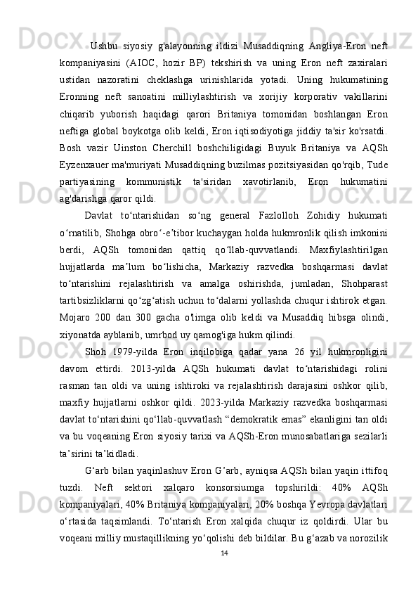            Ushbu   siyosiy   g'alayonning   ildizi   Musaddiqning   Angliya-Eron   neft
kompaniyasini   (AIOC,   hozir   BP)   tekshirish   va   uning   Eron   neft   zaxiralari
ustidan   nazoratini   cheklashga   urinishlarida   yotadi.   Uning   hukumatining
Eronning   neft   sanoatini   milliylashtirish   va   xorijiy   korporativ   vakillarini
chiqarib   yuborish   haqidagi   qarori   Britaniya   tomonidan   boshlangan   Eron
neftiga   global   boykotga   olib   keldi,   Eron   iqtisodiyotiga   jiddiy   ta'sir   ko'rsatdi.
Bosh   vazir   Uinston   Cherchill   boshchiligidagi   Buyuk   Britaniya   va   AQSh
Eyzenxauer ma'muriyati Musaddiqning buzilmas pozitsiyasidan qo'rqib, Tude
partiyasining   kommunistik   ta'siridan   xavotirlanib,   Eron   hukumatini
ag'darishga qaror qildi.
Davlat   to ntarishidan   so ng   general   Fazlolloh   Zohidiy   hukumatiʻ ʻ
o rnatilib,  Shohga  obro -e tibor   kuchaygan  holda  hukmronlik  qilish   imkonini	
ʻ ʻ ʼ
berdi,   AQSh   tomonidan   qattiq   qo llab-quvvatlandi.   Maxfiylashtirilgan	
ʻ
hujjatlarda   ma lum   bo lishicha,   Markaziy   razvedka   boshqarmasi   davlat	
ʼ ʻ
to ntarishini   rejalashtirish   va   amalga   oshirishda,   jumladan,   Shohparast	
ʻ
tartibsizliklarni   qo zg atish   uchun   to dalarni   yollashda   chuqur   ishtirok   etgan.	
ʻ ʻ ʻ
Mojaro   200   dan   300   gacha   o'limga   olib   keldi   va   Musaddiq   hibsga   olindi,
xiyonatda ayblanib, umrbod uy qamog'iga hukm qilindi.
Shoh   1979-yilda   Eron   inqilobiga   qadar   yana   26   yil   hukmronligini
davom   ettirdi.   2013-yilda   AQSh   hukumati   davlat   to ntarishidagi   rolini	
ʻ
rasman   tan   oldi   va   uning   ishtiroki   va   rejalashtirish   darajasini   oshkor   qilib,
maxfiy   hujjatlarni   oshkor   qildi.   2023-yilda   Markaziy   razvedka   boshqarmasi
davlat   to‘ntarishini   qo‘llab-quvvatlash   “demokratik  emas”   ekanligini   tan   oldi
va   bu   voqeaning   Eron   siyosiy   tarixi   va   AQSh-Eron   munosabatlariga   sezilarli
ta’sirini ta’kidladi.
G‘arb   bilan   yaqinlashuv   Eron   G’arb,   ayniqsa   AQSh   bilan   yaqin   ittifoq
tuzdi.   Neft   sektori   xalqaro   konsorsiumga   topshirildi:   40%   AQSh
kompaniyalari, 40% Britaniya kompaniyalari, 20% boshqa Yevropa davlatlari
o‘rtasida   taqsimlandi.   To‘ntarish   Eron   xalqida   chuqur   iz   qoldirdi.   Ular   bu
voqeani milliy mustaqillikning yo‘qolishi deb bildilar. Bu g‘azab va norozilik
14 