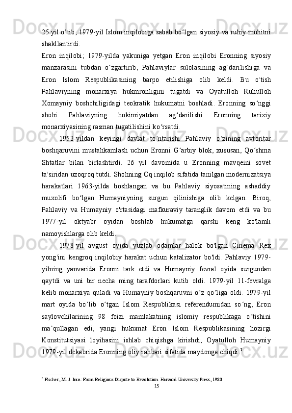 25 yil o‘tib, 1979-yil Islom inqilobiga sabab bo‘lgan siyosiy va ruhiy muhitni
shakllantirdi.
Eron   inqilobi;   1979-yilda   yakuniga   yetgan   Eron   inqilobi   Eronning   siyosiy
manzarasini   tubdan   o‘zgartirib,   Pahlaviylar   sulolasining   ag‘darilishiga   va
Eron   Islom   Respublikasining   barpo   etilishiga   olib   keldi.   Bu   o'tish
Pahlaviyning   monarxiya   hukmronligini   tugatdi   va   Oyatulloh   Ruhulloh
Xomayniy   boshchiligidagi   teokratik   hukumatni   boshladi.   Eronning   so nggiʻ
shohi   Pahlaviyning   hokimiyatdan   ag darilishi   Eronning   tarixiy	
ʻ
monarxiyasining rasman tugatilishini ko rsatdi.	
ʻ
1953-yildan   keyingi   davlat   to ntarishi   Pahlaviy   o zining   avtoritar
ʻ ʻ
boshqaruvini   mustahkamlash   uchun   Eronni   G arbiy   blok,   xususan,   Qo shma	
ʻ ʻ
Shtatlar   bilan   birlashtirdi.   26   yil   davomida   u   Eronning   mavqeini   sovet
ta'siridan uzoqroq tutdi. Shohning Oq inqilob sifatida tanilgan modernizatsiya
harakatlari   1963-yilda   boshlangan   va   bu   Pahlaviy   siyosatining   ashaddiy
muxolifi   bo lgan   Humayniyning   surgun   qilinishiga   olib   kelgan.   Biroq,	
ʻ
Pahlaviy   va   Humayniy   o'rtasidagi   mafkuraviy   taranglik   davom   etdi   va   bu
1977-yil   oktyabr   oyidan   boshlab   hukumatga   qarshi   keng   ko'lamli
namoyishlarga olib keldi.
1978-yil   avgust   oyida   yuzlab   odamlar   halok   bo'lgan   Cinema   Rex
yong'ini   kengroq   inqilobiy   harakat   uchun   katalizator   bo'ldi.   Pahlaviy   1979-
yilning   yanvarida   Eronni   tark   etdi   va   Humayniy   fevral   oyida   surgundan
qaytdi   va   uni   bir   necha   ming   tarafdorlari   kutib   oldi.   1979-yil   11-fevralga
kelib   monarxiya   quladi   va   Humayniy   boshqaruvni   o z   qo liga   oldi.   1979-yil	
ʻ ʻ
mart   oyida   bo lib   o tgan   Islom   Respublikasi   referendumidan   so ng,   Eron	
ʻ ʻ ʻ
saylovchilarining   98   foizi   mamlakatning   islomiy   respublikaga   o tishini	
ʻ
ma qullagan   edi,   yangi   hukumat   Eron   Islom   Respublikasining   hozirgi	
ʼ
Konstitutsiyasi   loyihasini   ishlab   chiqishga   kirishdi;   Oyatulloh   Humayniy
1979-yil dekabrida Eronning oliy rahbari sifatida maydonga chiqdi. 3
3
 Fischer, M. J. Iran: From Religious Dispute to Revolution. Harvard University Press, 1980
15 