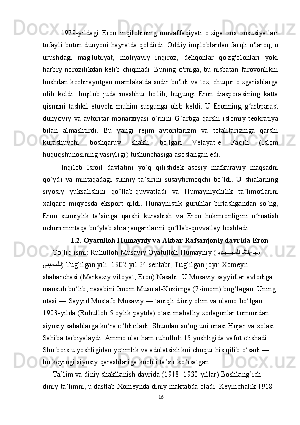 1979-yildagi   Eron   inqilobining   muvaffaqiyati   o'ziga   xos   xususiyatlari
tufayli  butun  dunyoni  hayratda  qoldirdi.  Oddiy  inqiloblardan  farqli  o'laroq,  u
urushdagi   mag'lubiyat,   moliyaviy   inqiroz,   dehqonlar   qo'zg'olonlari   yoki
harbiy   norozilikdan   kelib   chiqmadi.   Buning   o'rniga,   bu   nisbatan   farovonlikni
boshdan   kechirayotgan   mamlakatda   sodir   bo'ldi   va   tez,   chuqur   o'zgarishlarga
olib   keldi.   Inqilob   juda   mashhur   bo'lib,   bugungi   Eron   diasporasining   katta
qismini   tashkil   etuvchi   muhim   surgunga   olib   keldi.   U   Eronning   g arbparastʻ
dunyoviy   va   avtoritar   monarxiyasi   o rnini   G arbga   qarshi   islomiy   teokratiya	
ʻ ʻ
bilan   almashtirdi.   Bu   yangi   rejim   avtoritarizm   va   totalitarizmga   qarshi
kurashuvchi   boshqaruv   shakli   bo'lgan   Velayat-e   Faqih   (Islom
huquqshunosining vasiyligi) tushunchasiga asoslangan edi. 
Inqilob   Isroil   davlatini   yo q   qilishdek   asosiy   mafkuraviy   maqsadni	
ʻ
qo ydi   va   mintaqadagi   sunniy   ta sirini   susaytirmoqchi   bo ldi.   U   shialarning	
ʻ ʼ ʻ
siyosiy   yuksalishini   qo llab-quvvatladi   va   Humayniychilik   ta limotlarini	
ʻ ʼ
xalqaro   miqyosda   eksport   qildi.   Hunaynistik   guruhlar   birlashgandan   so ng,	
ʻ
Eron   sunniylik   ta siriga   qarshi   kurashish   va   Eron   hukmronligini   o rnatish	
ʼ ʻ
uchun mintaqa bo ylab shia jangarilarini qo llab-quvvatlay boshladi.
ʻ ʻ
              1.2. Oyatulloh Humayniy va Akbar Rafsanjoniy davrida Eron
      To‘liq ismi: Ruhulloh Musaviy Oyatulloh Humayniy (  	
QیQوQسQوQمQلQا QللهQاQ QحQوQر
Q	
یQنQیQمQخQلQا ) Tug‘ilgan yili: 1902-yil 24-sentabr, Tug‘ilgan joyi: Xomeyn 
shaharchasi (Markaziy viloyat, Eron) Nasabi: U Musaviy sayyidlar avlodiga 
mansub bo‘lib, nasabini Imom Muso al-Kozimga (7-imom) bog‘lagan. Uning 
otasi — Sayyid Mustafo Musaviy — taniqli diniy olim va ulamo bo‘lgan. 
1903-yilda (Ruhulloh 5 oylik paytda) otasi mahalliy zodagonlar tomonidan 
siyosiy sabablarga ko‘ra o‘ldiriladi. Shundan so‘ng uni onasi Hojar va xolasi 
Sahiba tarbiyalaydi. Ammo ular ham ruhulloh 15 yoshligida vafot etishadi. 
Shu bois u yoshligidan yetimlik va adolatsizlikni chuqur his qilib o‘sadi — 
bu keyingi siyosiy qarashlariga kuchli ta’sir ko‘rsatgan.
      Ta’lim va diniy shakllanish davrida (1918–1930-yillar) Boshlang‘ich 
diniy ta’limni, u dastlab Xomeynda diniy maktabda oladi. Keyinchalik 1918-
16 