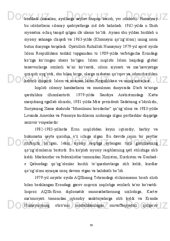 boshladi   (masalan,   ayollarga   saylov   huquqi   berish,   yer   islohoti).   Humayniy
bu   islohotlarni   islomiy   qadriyatlarga   zid   deb   baholadi.   1962-yilda   u   Shoh
siyosatini   ochiq   tanqid   qilgan   ilk   ulamo   bo‘ldi.   Aynan   shu   yildan   boshlab   u
siyosiy   sahnaga   chiqadi   va   1963-yilda   (Khomayni   qo‘zg‘oloni)   uning   nomi
butun dunyoga tarqaladi. Oyatulloh Ruhulloh Humayniy 1979-yil  aprel oyida
Islom   Respublikasi   tashkil   topganidan   to   1989-yilda   vafotigacha   Erondagi
ko zga   ko ringan   shaxs   bo lgan.   Islom   inqilobi   Islom   haqidagi   globalʻ ʻ ʻ
tasavvurlarga   sezilarli   ta sir   ko rsatdi,   islom   siyosati   va   ma naviyatiga	
ʼ ʻ ʼ
qiziqish  uyg otdi,  shu  bilan  birga,  ularga   nisbatan  qo rquv  va   ishonchsizlikni	
ʻ ʻ
keltirib chiqardi. Islom va xususan Islom Respublikasi va uning asoschisi. 
Inqilob   islomiy   harakatlarni   va   musulmon   dunyosida   G'arb   ta'siriga
qarshilikni   ilhomlantirdi.   1979-yilda   Saudiya   Arabistonidagi   Katta
masjidning egallab olinishi, 1981-yilda Misr prezidenti Sadatning o‘ldirilishi,
Suriyaning  Xama   shahrida  “Musulmon   birodarlar”  qo‘zg‘oloni  va  1983-yilda
Livanda   Amerika   va   Fransiya   kuchlarini   nishonga   olgan   portlashlar   diqqatga
sazovor voqealardir.
1982-1983-yillarda   Eron   inqilobdan   keyin   iqtisodiy,   harbiy   va
hukumatni   qayta   qurishni   o z   ichiga   olgan.   Bu   davrda   rejim   bir   paytlar	
ʻ
ittifoqchi   bo lgan,   lekin   siyosiy   raqibga   aylangan   turli   guruhlarning	
ʻ
qo zg olonlarini   bostirdi.   Bu   ko'plab   siyosiy   raqiblarning   qatl   etilishiga   olib	
ʻ ʻ
keldi. Marksistlar va federalistlar tomonidan Xuziston, Kurdiston va Gonbad-
e   Qabusdagi   qo zg olonlar   kuchli   to qnashuvlarga   olib   keldi,   kurdlar	
ʻ ʻ ʻ
qo zg oloni ayniqsa uzoq davom etgan va halokatli bo ldi.	
ʻ ʻ ʻ
1979-yil   noyabr   oyida   AQShning   Tehrondagi   elchixonasini   bosib   olish
bilan   boshlangan   Erondagi   garov   inqirozi   inqilobga   sezilarli   ta'sir   ko'rsatdi.
Inqiroz   AQSh-Eron   diplomatik   munosabatlarining   uzilishiga,   Karter
ma'muriyati   tomonidan   iqtisodiy   sanktsiyalarga   olib   keldi   va   Eronda
Humayniyning   obro'sini   mustahkamlagan   muvaffaqiyatsiz   qutqaruv
18 