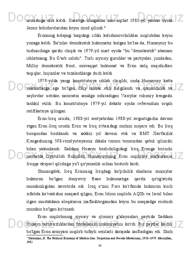 urinishiga   olib   keldi.   Garovga   olinganlar   oxir-oqibat   1981-yil   yanvar   oyida
Jazoir kelishuvlaridan keyin ozod qilindi. 4
Eronning   kelajagi   haqidagi   ichki   kelishmovchiliklar   inqilobdan   keyin
yuzaga   keldi.   Ba'zilar   demokratik   hukumatni   kutgan   bo'lsa-da,   Humayniy   bu
tushunchaga   qarshi   chiqdi   va   1979-yil   mart   oyida   "bu   "demokratik"   atamani
ishlatmang.   Bu   G'arb   uslubi".   Turli   siyosiy   guruhlar   va   partiyalar,   jumladan,
Milliy   demokratik   front,   muvaqqat   hukumat   va   Eron   xalq   mujohidlari
taqiqlar, hujumlar va tozalashlarga duch keldi. 
1979-yilda   yangi   konstitutsiya   ishlab   chiqildi,   unda   Humayniy   katta
vakolatlarga   ega   bo'lgan   Oliy   rahbar   etib   belgilandi   va   qonunchilik   va
saylovlar   ustidan   nazoratni   amalga   oshiradigan   Vasiylar   ruhoniy   kengashi
tashkil   etildi.   Bu   konstitutsiya   1979-yil   dekabr   oyida   referendum   orqali
ratifikatsiya qilingan.
Eron-Iroq   urushi;   1980-yil   sentyabrdan   1988-yil   avgustigacha   davom
etgan   Eron-Iroq   urushi   Eron   va   Iroq   o'rtasidagi   muhim   mojaro   edi.   Bu   Iroq
bosqinidan   boshlandi   va   sakkiz   yil   davom   etdi   va   BMT   Xavfsizlik
Kengashining   598-rezolyutsiyasini   ikkala   tomon   tomonidan   qabul   qilinishi
bilan   yakunlandi.   Saddam   Husayn   boshchiligidagi   Iroq   Eronga   birinchi
navbatda   Oyatulloh   Ruhulloh   Humayniyning   Eron   inqilobiy   mafkurasini
Iroqqa eksport qilishiga yo'l qo'ymaslik uchun bostirib kirdi. 
Shuningdek,   Iroq   Eronning   Iroqdagi   ko'pchilik   shialarni   sunniylar
hukmron   bo'lgan   dunyoviy   Baas   hukumatiga   qarshi   qo'zg'atishi
mumkinligidan   xavotirda   edi.   Iroq   o'zini   Fors   ko'rfazida   hukmron   kuch
sifatida  ko'rsatishni   maqsad   qilgan,  Eron  Islom   inqilobi   AQSh  va   Isroil   bilan
ilgari   mustahkam   aloqalarini   zaiflashtirganidan   keyin   bu   maqsadga   erishish
mumkin bo'lgan ko'rinadi.
Eron   inqilobining   siyosiy   va   ijtimoiy   g'alayonlari   paytida   Saddam
Husayn   tartibsizliklardan   foydalanish   imkoniyatini   ko'rdi.   Bir   paytlar   kuchli
bo'lgan   Eron   armiyasi   inqilob   tufayli   sezilarli   darajada   zaiflashgan   edi.   Shoh
4
 Katouzian, H. The Political Economy of Modern Iran: Despotism and Pseudo-Modernism, 1926–1979. Macmillan,
1981
19 