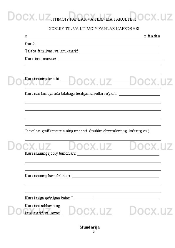 IJTIMOIY FANLAR VA TEXNIKA FAKULTETI
XORIJIY TIL VA IJTIMOIY FANLAR KAFEDRASI
«_________________________________________________________» fanidan
Guruh____________________________________________________________
Talaba familiyasi va ismi-sharifi_______________________________________
Kurs   ishi   mavzusi:   __________________________________________________
__________________________________________________________________
__________________________________________________________________
Kurs ishining tarkibi_________________________________________________
__________________________________________________________________
Kurs ishi himoyasida talabaga berilgan savollar ro'yxati: ____________________
__________________________________________________________________
__________________________________________________________________
__________________________________________________________________
__________________________________________________________________
Jadval va grafik materialning miqdori  (muhim chizmalarning  ko'rsatgichi):
__________________________________________________________________
__________________________________________________________________
Kurs ishining ijobiy tomonlari: ________________________________________
__________________________________________________________________
__________________________________________________________________
Kurs ishining kamchiliklari: __________________________________________
__________________________________________________________________
__________________________________________________________________
Kurs ishiga qo'yilgan baho: “_________”________________________________
Kurs ishi rahbarining
ismi sharifi va imzosi: __________ ____________________________________
                              
                                                     Mundarija
3 