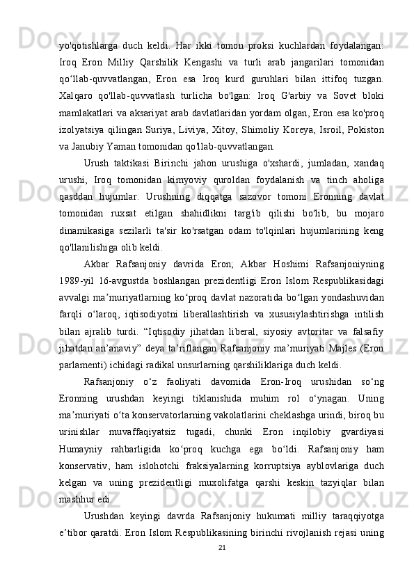 yo'qotishlarga   duch   keldi.   Har   ikki   tomon   proksi   kuchlardan   foydalangan:
Iroq   Eron   Milliy   Qarshilik   Kengashi   va   turli   arab   jangarilari   tomonidan
qo llab-quvvatlangan,   Eron   esa   Iroq   kurd   guruhlari   bilan   ittifoq   tuzgan.ʻ
Xalqaro   qo'llab-quvvatlash   turlicha   bo'lgan:   Iroq   G'arbiy   va   Sovet   bloki
mamlakatlari   va   aksariyat   arab   davlatlaridan   yordam   olgan,   Eron   esa   ko'proq
izolyatsiya   qilingan   Suriya,   Liviya,   Xitoy,   Shimoliy   Koreya,   Isroil,   Pokiston
va Janubiy Yaman tomonidan qo'llab-quvvatlangan.
Urush   taktikasi   Birinchi   jahon   urushiga   o'xshardi,   jumladan,   xandaq
urushi,   Iroq   tomonidan   kimyoviy   quroldan   foydalanish   va   tinch   aholiga
qasddan   hujumlar.   Urushning   diqqatga   sazovor   tomoni   Eronning   davlat
tomonidan   ruxsat   etilgan   shahidlikni   targ'ib   qilishi   bo'lib,   bu   mojaro
dinamikasiga   sezilarli   ta'sir   ko'rsatgan   odam   to'lqinlari   hujumlarining   keng
qo'llanilishiga olib keldi.
Akbar   Rafsanjoniy   davrida   Eron;   Akbar   Hoshimi   Rafsanjoniyning
1989-yil   16-avgustda   boshlangan   prezidentligi   Eron   Islom   Respublikasidagi
avvalgi   ma muriyatlarning   ko proq   davlat   nazoratida   bo lgan   yondashuvidan	
ʼ ʻ ʻ
farqli   o laroq,   iqtisodiyotni   liberallashtirish   va   xususiylashtirishga   intilish	
ʻ
bilan   ajralib   turdi.   “Iqtisodiy   jihatdan   liberal,   siyosiy   avtoritar   va   falsafiy
jihatdan   an’anaviy”   deya   ta’riflangan   Rafsanjoniy   ma’muriyati   Majles   (Eron
parlamenti) ichidagi radikal unsurlarning qarshiliklariga duch keldi. 
Rafsanjoniy   o‘z   faoliyati   davomida   Eron-Iroq   urushidan   so‘ng
Eronning   urushdan   keyingi   tiklanishida   muhim   rol   o‘ynagan.   Uning
ma muriyati o ta konservatorlarning vakolatlarini cheklashga urindi, biroq bu	
ʼ ʻ
urinishlar   muvaffaqiyatsiz   tugadi,   chunki   Eron   inqilobiy   gvardiyasi
Humayniy   rahbarligida   ko proq   kuchga   ega   bo ldi.   Rafsanjoniy   ham	
ʻ ʻ
konservativ,   ham   islohotchi   fraksiyalarning   korruptsiya   ayblovlariga   duch
kelgan   va   uning   prezidentligi   muxolifatga   qarshi   keskin   tazyiqlar   bilan
mashhur edi.
Urushdan   keyingi   davrda   Rafsanjoniy   hukumati   milliy   taraqqiyotga
e’tibor   qaratdi.   Eron   Islom   Respublikasining   birinchi   rivojlanish   rejasi   uning
21 
