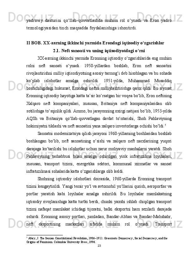 yadroviy   dasturini   qo‘llab-quvvatlashda   muhim   rol   o‘ynadi   va   Eron   yadro
texnologiyasidan tinch maqsadda foydalanishiga ishontirdi.
II BOB. XX - asrning ikkinchi yarmida Erondagi iqtisodiy o‘zgarishlar
2.1. Neft sanoati va uning iqtisodiyotdagi o‘rni
XX-asrning ikkinchi yarmida Eronning iqtisodiy o‘zgarishlarida eng muhim
rolni   neft   sanoati   o‘ynadi.   1950-yillardan   boshlab,   Eron   neft   sanoatini
rivojlantirishni milliy iqtisodiyotning asosiy tarmog‘i deb hisoblagan va bu sohada
ko‘plab   islohotlar   amalga   oshirildi.   1951-yilda,   Muhammad   Musaddiq
boshchiligidagi hukumat, Erondagi neftni milliylashtirishga qaror qildi. Bu siyosat
Eronning iqtisodiy hayotiga katta ta’sir ko‘rsatgan bir voqea bo‘lib, Eron neftining
Xalqaro   neft   kompaniyalari,   xususan,   Britaniya   neft   kompaniyalaridan   olib
sotilishiga to‘sqinlik qildi. Ammo, bu jarayonning oxirgi natijasi bo‘lib, 1953-yilda
AQSh   va   Britaniya   qo‘llab-quvvatlagan   davlat   to‘ntarishi,   Shoh   Pahlaviyning
hokimiyatni tiklashi va neft sanoatini yana xalqaro investorlarga ochishi bo‘ldi. 5
Sanoatni modernizatsiya qilish jarayoni 1960-yillarning boshlaridan boshlab
boshlangan   bo‘lib,   neft   sanoatining   o‘sishi   va   xalqaro   neft   narxlarining   yuqori
darajaga ko‘tarilishi bu islohotlar uchun zarur moliyaviy manbalarni yaratdi. Shoh
Pahlaviyning   tashabbusi   bilan   amalga   oshirilgan   yirik   infratuzilma   loyihalari,
xususan,   transport   tizimi,   energetika   sektori,   kommunal   xizmatlar   va   sanoat
infratuzilmasi sohalarida katta o‘zgarishlarga olib keldi.
Shohning   iqtisodiy   islohotlari   doirasida,   1960-yillarda   Eronning   transport
tizimi kengaytirildi. Yangi temir yo‘l va avtomobil yo‘llarini qurish, aeroportlar va
portlar   yaratish   kabi   loyihalar   amalga   oshirildi.   Bu   loyihalar   mamlakatning
iqtisodiy rivojlanishiga katta turtki berdi, chunki yaxshi ishlab chiqilgan transport
tizimi   nafaqat   mamlakat   ichidagi   tijoratni,   balki   eksportni   ham   sezilarli   darajada
oshirdi.   Eronning   asosiy   portlari,   jumladan,   Bandar-Abbas   va   Bandar-Mahshahr,
neft   eksportining   markazlari   sifatida   muhim   rol   o‘ynadi.   Transport
5
 Afary, J. The Iranian Constitutional Revolution, 1906–1911: Grassroots Democracy, Social Democracy, and the 
Origins of Feminism. Columbia University Press, 1996.
23 
