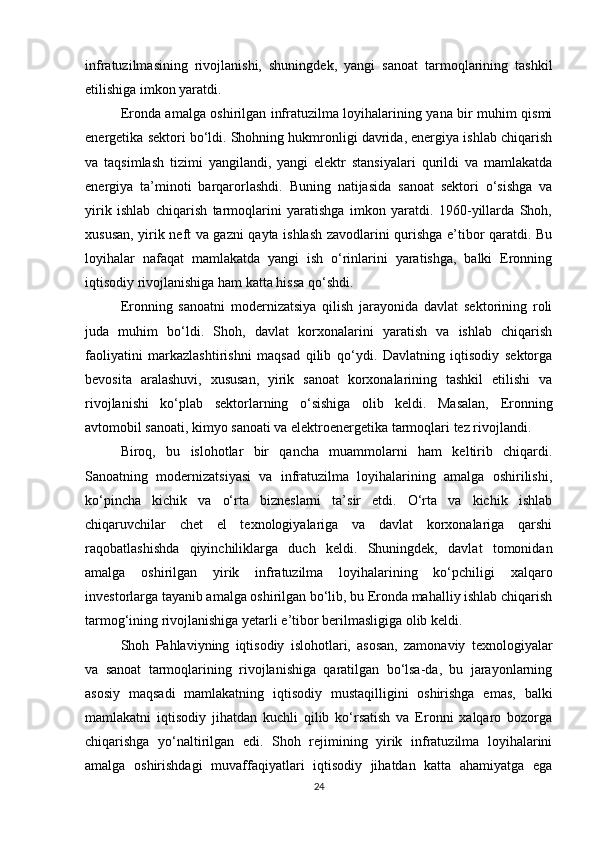 infratuzilmasining   rivojlanishi,   shuningdek,   yangi   sanoat   tarmoqlarining   tashkil
etilishiga imkon yaratdi.
Eronda amalga oshirilgan infratuzilma loyihalarining yana bir muhim qismi
energetika sektori bo‘ldi. Shohning hukmronligi davrida, energiya ishlab chiqarish
va   taqsimlash   tizimi   yangilandi,   yangi   elektr   stansiyalari   qurildi   va   mamlakatda
energiya   ta’minoti   barqarorlashdi.   Buning   natijasida   sanoat   sektori   o‘sishga   va
yirik   ishlab   chiqarish   tarmoqlarini   yaratishga   imkon   yaratdi.   1960-yillarda   Shoh,
xususan, yirik neft va gazni qayta ishlash zavodlarini qurishga e’tibor qaratdi. Bu
loyihalar   nafaqat   mamlakatda   yangi   ish   o‘rinlarini   yaratishga,   balki   Eronning
iqtisodiy rivojlanishiga ham katta hissa qo‘shdi.
Eronning   sanoatni   modernizatsiya   qilish   jarayonida   davlat   sektorining   roli
juda   muhim   bo‘ldi.   Shoh,   davlat   korxonalarini   yaratish   va   ishlab   chiqarish
faoliyatini   markazlashtirishni   maqsad   qilib   qo‘ydi.   Davlatning   iqtisodiy   sektorga
bevosita   aralashuvi,   xususan,   yirik   sanoat   korxonalarining   tashkil   etilishi   va
rivojlanishi   ko‘plab   sektorlarning   o‘sishiga   olib   keldi.   Masalan,   Eronning
avtomobil sanoati, kimyo sanoati va elektroenergetika tarmoqlari tez rivojlandi.
Biroq,   bu   islohotlar   bir   qancha   muammolarni   ham   keltirib   chiqardi.
Sanoatning   modernizatsiyasi   va   infratuzilma   loyihalarining   amalga   oshirilishi,
ko‘pincha   kichik   va   o‘rta   bizneslarni   ta’sir   etdi.   O‘rta   va   kichik   ishlab
chiqaruvchilar   chet   el   texnologiyalariga   va   davlat   korxonalariga   qarshi
raqobatlashishda   qiyinchiliklarga   duch   keldi.   Shuningdek,   davlat   tomonidan
amalga   oshirilgan   yirik   infratuzilma   loyihalarining   ko‘pchiligi   xalqaro
investorlarga tayanib amalga oshirilgan bo‘lib, bu Eronda mahalliy ishlab chiqarish
tarmog‘ining rivojlanishiga yetarli e’tibor berilmasligiga olib keldi.
Shoh   Pahlaviyning   iqtisodiy   islohotlari,   asosan,   zamonaviy   texnologiyalar
va   sanoat   tarmoqlarining   rivojlanishiga   qaratilgan   bo‘lsa-da,   bu   jarayonlarning
asosiy   maqsadi   mamlakatning   iqtisodiy   mustaqilligini   oshirishga   emas,   balki
mamlakatni   iqtisodiy   jihatdan   kuchli   qilib   ko‘rsatish   va   Eronni   xalqaro   bozorga
chiqarishga   yo‘naltirilgan   edi.   Shoh   rejimining   yirik   infratuzilma   loyihalarini
amalga   oshirishdagi   muvaffaqiyatlari   iqtisodiy   jihatdan   katta   ahamiyatga   ega
24 