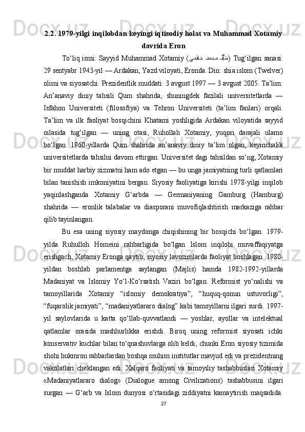 2.2. 1979-yilgi inqilobdan keyingi iqtisodiy holat va Muhammad Xotamiy
davrida Eron 
To‘liq ismi:   Sayyid Muhammad  Xotamiy  ( یمتاخ Qدمحم 	Qدِّیَس )  Tug‘ilgan sanasi:
29 sentyabr 1943-yil — Ardakan, Yazd viloyati, Eronda. Din: shi a islom (Twelver)
olimi va siyosatchi. Prezidentlik muddati: 3 avgust 1997 — 3 avgust 2005. Ta’lim:
An’anaviy   diniy   tahsili   Qum   shahrida,   shuningdek   fazilali   universitetlarda   —
Isfahon   Universiteti   (filosofiya)   va   Tehron   Universiteti   (ta’lim   fanlari)   orqali.
Ta’lim   va   ilk   faoliyat   bosqichini   Khatami   yoshligida   Ardakan   viloyatida   sayyid
oilasida   tug‘ilgan   —   uning   otasi,   Ruhollah   Xotamiy,   yuqori   darajali   ulamo
bo‘lgan.   1960-yillarda   Qum   shahrida   an’anaviy   diniy   ta’lim   olgan,   keyinchalik
universitetlarda tahsilni davom ettirgan. Universitet dagi tahsildan so‘ng, Xotamiy
bir muddat harbiy xizmatni ham ado etgan — bu unga jamiyatning turli qatlamlari
bilan   tanishish   imkoniyatini   bergan.   Siyosiy   faoliyatiga   kirishi   1978-yilgi   inqilob
yaqinlashganda   Xotamiy   G‘arbda   —   Germaniyaning   Gamburg   (Hamburg)
shahrida   —   eronlik   talabalar   va   diasporani   muvofiqlashtirish   markaziga   rahbar
qilib tayinlangan.
Bu   esa   uning   siyosiy   maydonga   chiqishining   bir   bosqichi   bo‘lgan.   1979-
yilda   Ruhulloh   Homeini   rahbarligida   bo‘lgan   Islom   inqilobi   muvaffaqiyatga
erishgach, Xotamiy Eronga qaytib, siyosiy lavozimlarda faoliyat boshlagan. 1980-
yildan   boshlab   parlamentga   saylangan   (Majlis)   hamda   1982-1992-yillarda
Madaniyat   va   Islomiy   Yo‘l-Ko‘rsatish   Vaziri   bo‘lgan.   Reformist   yo‘nalishi   va
tamoyillarida   Xotamiy   “islomiy   demokratiya”,   “huquq-qonun   ustuvorligi”,
“fuqarolik jamiyati”, “madaniyatlararo dialog” kabi tamoyillarni ilgari surdi. 1997-
yil   saylovlarida   u   katta   qo‘llab-quvvatlandi   —   yoshlar,   ayollar   va   intelektual
qatlamlar   orasida   mashhurlikka   erishdi.   Biroq   uning   reformist   siyosati   ichki
konservativ kuchlar bilan to‘qnashuvlarga olib keldi, chunki Eron siyosiy tizimida
shohi hukmron rahbarlardan boshqa muhim institutlar mavjud edi va prezidentning
vakolatlari   cheklangan   edi.   Xalqaro   faoliyati   va   tamoyiliy   tashabbuslari   Xotamiy
«Madaniyatlararo   dialog»   (Dialogue   among   Civilizations)   tashabbusini   ilgari
surgan   —   G‘arb   va   Islom   dunyosi   o‘rtasidagi   ziddiyatni   kamaytirish   maqsadida.
27 