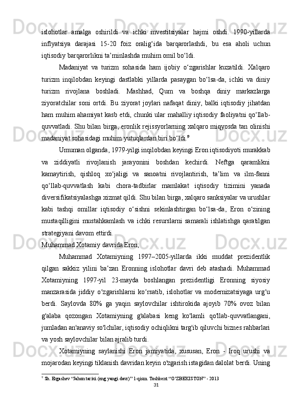 islohotlar   amalga   oshirildi   va   ichki   investitsiyalar   hajmi   oshdi.   1990-yillarda
inflyatsiya   darajasi   15-20   foiz   oralig‘ida   barqarorlashdi,   bu   esa   aholi   uchun
iqtisodiy barqarorlikni ta’minlashda muhim omil bo‘ldi.
Madaniyat   va   turizm   sohasida   ham   ijobiy   o‘zgarishlar   kuzatildi.   Xalqaro
turizm   inqilobdan   keyingi   dastlabki   yillarda   pasaygan   bo‘lsa-da,   ichki   va   diniy
turizm   rivojlana   boshladi.   Mashhad,   Qum   va   boshqa   diniy   markazlarga
ziyoratchilar   soni   ortdi.   Bu   ziyorat   joylari   nafaqat   diniy,   balki   iqtisodiy   jihatdan
ham muhim ahamiyat kasb etdi, chunki ular mahalliy iqtisodiy faoliyatni qo‘llab-
quvvatladi. Shu bilan birga, eronlik rejissyorlarning xalqaro miqyosda tan olinishi
madaniyat sohasidagi muhim yutuqlardan biri bo‘ldi. 9
Umuman olganda, 1979-yilgi inqilobdan keyingi Eron iqtisodiyoti murakkab
va   ziddiyatli   rivojlanish   jarayonini   boshdan   kechirdi.   Neftga   qaramlikni
kamaytirish,   qishloq   xo‘jaligi   va   sanoatni   rivojlantirish,   ta’lim   va   ilm-fanni
qo‘llab-quvvatlash   kabi   chora-tadbirlar   mamlakat   iqtisodiy   tizimini   yanada
diversifikatsiyalashga xizmat qildi. Shu bilan birga, xalqaro sanksiyalar va urushlar
kabi   tashqi   omillar   iqtisodiy   o‘sishni   sekinlashtirgan   bo‘lsa-da,   Eron   o‘zining
mustaqilligini   mustahkamlash   va   ichki   resurslarni   samarali   ishlatishga   qaratilgan
strategiyani davom ettirdi.
Muhammad Xotamiy davrida Eron;
Muhammad   Xotamiyning   1997–2005-yillarda   ikki   muddat   prezidentlik
qilgan   sakkiz   yilini   ba zan   Eronning   islohotlar   davri   deb   atashadi.   Muhammadʼ
Xotamiyning   1997-yil   23-mayda   boshlangan   prezidentligi   Eronning   siyosiy
manzarasida   jiddiy   o zgarishlarni   ko rsatib,   islohotlar   va   modernizatsiyaga   urg u	
ʻ ʻ ʻ
berdi.   Saylovda   80%   ga   yaqin   saylovchilar   ishtirokida   ajoyib   70%   ovoz   bilan
g'alaba   qozongan   Xotamiyning   g'alabasi   keng   ko'lamli   qo'llab-quvvatlangani,
jumladan an'anaviy so'lchilar, iqtisodiy ochiqlikni targ'ib qiluvchi biznes rahbarlari
va yosh saylovchilar bilan ajralib turdi. 
Xotamiyning   saylanishi   Eron   jamiyatida,   xususan,   Eron   -   Iroq   urushi   va
mojarodan keyingi tiklanish davridan keyin o'zgarish istagidan dalolat berdi. Uning
9
 Sh. Ergashev “Jahon tarixi (eng yangi davr)” 1-qism. Toshkent “O’ZBEKISTON” - 2013
31 