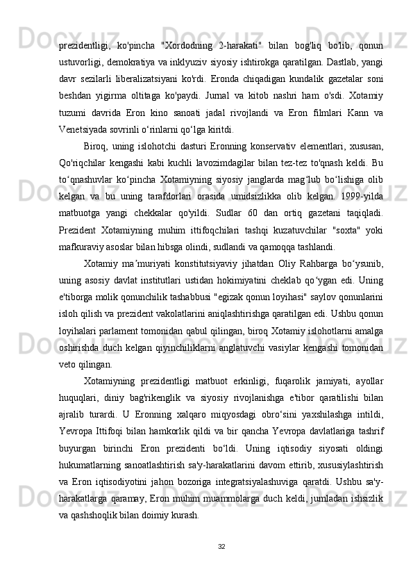 prezidentligi,   ko'pincha   "Xordodning   2-harakati"   bilan   bog'liq   bo'lib,   qonun
ustuvorligi, demokratiya va inklyuziv siyosiy ishtirokga qaratilgan. Dastlab, yangi
davr   sezilarli   liberalizatsiyani   ko'rdi.   Eronda   chiqadigan   kundalik   gazetalar   soni
beshdan   yigirma   oltitaga   ko'paydi.   Jurnal   va   kitob   nashri   ham   o'sdi.   Xotamiy
tuzumi   davrida   Eron   kino   sanoati   jadal   rivojlandi   va   Eron   filmlari   Kann   va
Venetsiyada sovrinli o‘rinlarni qo‘lga kiritdi. 
Biroq,   uning   islohotchi   dasturi   Eronning   konservativ   elementlari,   xususan,
Qo'riqchilar   kengashi   kabi   kuchli   lavozimdagilar   bilan   tez-tez   to'qnash   keldi.   Bu
to qnashuvlar   ko pincha   Xotamiyning   siyosiy   janglarda   mag lub   bo lishiga   olibʻ ʻ ʻ ʻ
kelgan   va   bu   uning   tarafdorlari   orasida   umidsizlikka   olib   kelgan.   1999-yilda
matbuotga   yangi   chekkalar   qo'yildi.   Sudlar   60   dan   ortiq   gazetani   taqiqladi.
Prezident   Xotamiyning   muhim   ittifoqchilari   tashqi   kuzatuvchilar   "soxta"   yoki
mafkuraviy asoslar bilan hibsga olindi, sudlandi va qamoqqa tashlandi.
Xotamiy   ma muriyati   konstitutsiyaviy   jihatdan   Oliy   Rahbarga   bo ysunib,	
ʼ ʻ
uning   asosiy   davlat   institutlari   ustidan   hokimiyatini   cheklab   qo ygan   edi.   Uning	
ʻ
e'tiborga molik qonunchilik tashabbusi "egizak qonun loyihasi" saylov qonunlarini
isloh qilish va prezident vakolatlarini aniqlashtirishga qaratilgan edi. Ushbu qonun
loyihalari parlament tomonidan qabul qilingan, biroq Xotamiy islohotlarni amalga
oshirishda   duch   kelgan   qiyinchiliklarni   anglatuvchi   vasiylar   kengashi   tomonidan
veto qilingan.
Xotamiyning   prezidentligi   matbuot   erkinligi,   fuqarolik   jamiyati,   ayollar
huquqlari,   diniy   bag'rikenglik   va   siyosiy   rivojlanishga   e'tibor   qaratilishi   bilan
ajralib   turardi.   U   Eronning   xalqaro   miqyosdagi   obro‘sini   yaxshilashga   intildi,
Yevropa   Ittifoqi   bilan   hamkorlik   qildi   va   bir   qancha   Yevropa   davlatlariga   tashrif
buyurgan   birinchi   Eron   prezidenti   bo‘ldi.   Uning   iqtisodiy   siyosati   oldingi
hukumatlarning   sanoatlashtirish   sa'y-harakatlarini   davom   ettirib,   xususiylashtirish
va   Eron   iqtisodiyotini   jahon   bozoriga   integratsiyalashuviga   qaratdi.   Ushbu   sa'y-
harakatlarga   qaramay,   Eron   muhim   muammolarga   duch   keldi,   jumladan   ishsizlik
va qashshoqlik bilan doimiy kurash.
32 