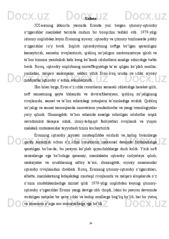 Xulosa
XX-asrning   ikkinchi   yarmida   Eronda   yuz   bergan   ijtimoiy-iqtisodiy
o‘zgarishlar   mamlakat   tarixida   muhim   bir   bosqichni   tashkil   etdi.   1979-yilgi
islomiy inqilobdan keyin Eronning siyosiy, iqtisodiy va ijtimoiy tuzilmasida jiddiy
o‘zgarishlar   ro‘y   berdi.   Inqilob   iqtisodiyotning   neftga   bo‘lgan   qaramligini
kamaytirish,   sanoatni   rivojlantirish,   qishloq   xo‘jaligini   modernizatsiya   qilish   va
ta’lim tizimini yaxshilash kabi keng ko‘lamli islohotlarni amalga oshirishga turtki
berdi.   Biroq,   iqtisodiy   inqilobning   muvaffaqiyatiga   ta’sir   qilgan   ko‘plab   omillar,
jumladan,   xalqaro   sanksiyalar,   sakkiz   yillik   Eron-Iroq   urushi   va   ichki   siyosiy
ziddiyatlar iqtisodiy o‘sishni sekinlashtirdi.
Shu bilan birga, Eron o‘z ichki resurslarini samarali ishlatishga harakat qilib,
neft   sanoatining   qayta   tiklanishi   va   diversifikatsiyasi,   qishloq   xo‘jaligining
rivojlanishi,   sanoat   va   ta’lim   sohasidagi   yutuqlarni   ta’minlashga   erishdi.   Qishloq
xo‘jaligi va sanoat tarmoqlarida innovatsion yondashuvlar va yangi texnologiyalar
joriy   qilindi.   Shuningdek,   ta’lim   sohasida   amalga   oshirilgan   islohotlar   orqali
savodxonlik   darajasi   oshdi,   ilmiy-tadqiqot   faoliyatlari   rivojlandi   va   yuqori
malakali mutaxassislar tayyorlash tizimi kuchaytirildi.
Eronning   iqtisodiy   siyosati   mustaqillikka   erishish   va   tashqi   bosimlarga
qarshi   kurashish   uchun   o‘z   ichki   resurslarini   maksimal   darajada   foydalanishga
qaratilgan   bo‘lsa-da,   bu   jarayon   ko‘plab   qiyinchiliklarga   duch   keldi.   Yirik   neft
zaxiralariga   ega   bo‘lishiga   qaramay,   mamlakatni   iqtisodiy   izolyatsiya   qilish,
sanksiyalar   va   urushlarning   salbiy   ta’siri,   shuningdek,   siyosiy   muammolar
iqtisodiy   rivojlanishni   chekladi.   Biroq,   Eronning   ijtimoiy-iqtisodiy   o‘zgarishlari,
albatta, mamlakatning kelajakdagi mustaqil rivojlanishi va xalqaro aloqalarida o‘z
o‘rnini   mustahkamlashga   xizmat   qildi.   1979-yilgi   inqilobdan   keyingi   ijtimoiy-
iqtisodiy o‘zgarishlar Eronni yangi davrga olib chiqdi, lekin bu jarayon davomida
erishilgan natijalar bir qator ichki va tashqi omillarga bog‘liq bo‘lib, har bir yutuq
va muammo o‘ziga xos xususiyatlarga ega bo‘ldi.
34 