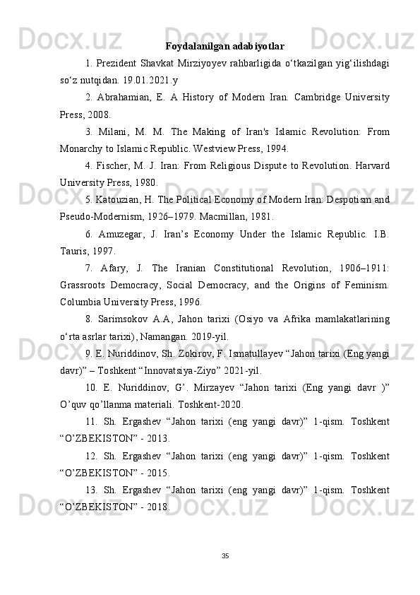 Foydalanilgan adabiyotlar
1.   Prezident   Shavkat   Mirziyoyev   rahbarligida   o‘tkazilgan   yig‘ilishdagi
so‘z nutqidan. 19.01.2021.y
2.   Abrahamian,   E.   A   History   of   Modern   Iran.   Cambridge   University
Press, 2008.
3.   Milani,   M.   M.   The   Making   of   Iran's   Islamic   Revolution:   From
Monarchy to Islamic Republic. Westview Press, 1994.
4.   Fischer,   M.   J.   Iran:   From   Religious   Dispute   to   Revolution.   Harvard
University Press, 1980.
5. Katouzian, H. The Political Economy of Modern Iran: Despotism and
Pseudo-Modernism, 1926–1979. Macmillan, 1981.
6.   Amuzegar,   J.   Iran’s   Economy   Under   the   Islamic   Republic.   I.B.
Tauris, 1997.
7.   Afary,   J.   The   Iranian   Constitutional   Revolution,   1906–1911:
Grassroots   Democracy,   Social   Democracy,   and   the   Origins   of   Feminism.
Columbia University Press, 1996.
8.   Sarimsokov   A.A,   Jahon   tarixi   (Osiyo   va   Afrika   mamlakatlarining
o‘rta asrlar tarixi), Namangan. 2019-yil.
9. E. Nuriddinov, Sh. Zokirov, F. Ismatullayev “Jahon tarixi (Eng yangi
davr)” – Toshkent “Innovatsiya-Ziyo” 2021-yil.
10 .   E.   Nuriddinov,   G’.   Mirzayev   “Jahon   tarixi   (Eng   yangi   davr   )”
O’quv qo’llanma materiali. Toshkent-2020 .
11.   Sh.   Ergashev   “Jahon   tarixi   (eng   yangi   davr)”   1-qism.   Toshkent
“O’ZBEKISTON” - 2013. 
12.   Sh.   Ergashev   “Jahon   tarixi   (eng   yangi   davr)”   1-qism.   Toshkent
“O’ZBEKISTON” - 2015.
13.   Sh.   Ergashev   “Jahon   tarixi   (eng   yangi   davr)”   1-qism.   Toshkent
“O’ZBEKISTON” - 2018.
35 