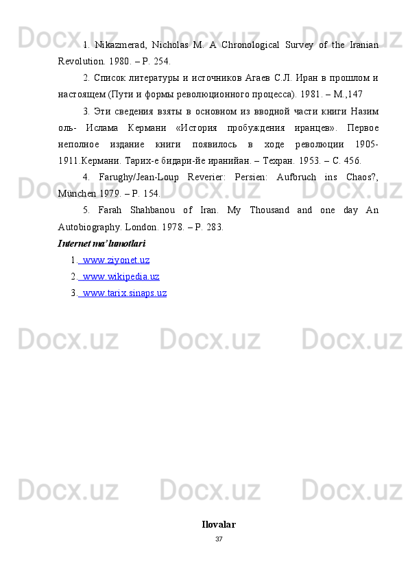 1.   Nikazmerad,   Nicholas   M.   A   Chronological   Survey   of   the   Iranian
Revolution.  1980. –  P . 254.
2.   Список   литературы   и   источников   Агаев   С.Л.   Иран   в   прошлом   и
настоящем (Пути и формы революционного процесса). 1981. – М.,147
3.   Эти   сведения   взяты   в   основном   из   вводной   части   книги   Назим
оль-   Ислама   Кермани   «История   пробуждения   иранцев».   Первое
неполное   издание   книги   появилось   в   ходе   революции   1905-
1911.Ке p мани. Тарих-е бидари-йе иранийан. – Техран.  1953. – C. 456.
4.   Farughy/Jean-Loup   Reverier:   Persien:   Aufbruch   ins   Chaos?,
München 1979. – P. 154.
5.   Farah   Shahbanou   of   Iran.   My   Thousand   and   one   day   An
Autobiography. London. 1978. – P. 283.
Internet   ma ’ lumotlari
1.          www.ziyonet.uz   
2.          www.wikipedia.uz   
3.          www.tarix.sinaps.uz   
Ilovalar
37 