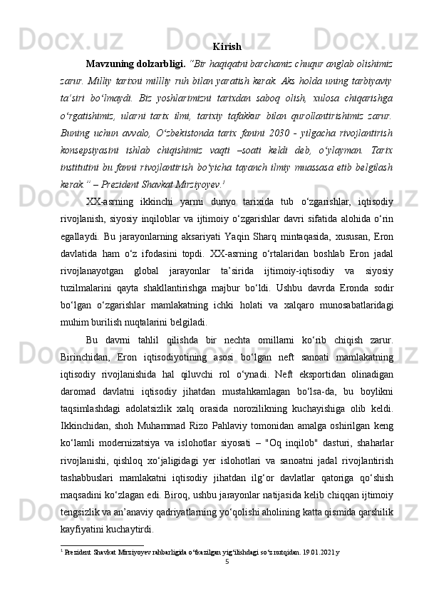 Kirish
Mavzuning dolzarbligi.   “Bir haqiqatni barchamiz chuqur anglab olishimiz
zarur.   Milliy   tarixni   millliy   ruh   bilan   yaratish   kerak.   Aks   holda   uning   tarbiyaviy
ta’siri   bo lmaydi.   Biz   yoshlarimizni   tarixdan   saboq   olish,   xulosa   chiqarishgaʻ
o rgatishimiz,   ularni   tarix   ilmi,   tarixiy   tafakkur   bilan   qurollantirishimiz   zarur.	
ʻ
Buning   uchun   avvalo,   O zbekistonda   tarix   fanini   2030   -   yilgacha   rivojlantirish	
ʻ
konsepsiyasini   ishlab   chiqishimiz   vaqti   –soati   keldi   deb,   o ylayman.   Tarix	
ʻ
institutini   bu   fanni   rivojlantirish   bo yicha   tayanch   ilmiy   muassasa   etib   belgilash	
ʻ
kerak.” – Prezident Shavkat Mirziyoyev. 1
XX-asrning   ikkinchi   yarmi   dunyo   tarixida   tub   o‘zgarishlar,   iqtisodiy
rivojlanish,   siyosiy   inqiloblar   va   ijtimoiy   o‘zgarishlar   davri   sifatida   alohida   o‘rin
egallaydi.   Bu   jarayonlarning   aksariyati   Yaqin   Sharq   mintaqasida,   xususan,   Eron
davlatida   ham   o‘z   ifodasini   topdi.   XX-asrning   o‘rtalaridan   boshlab   Eron   jadal
rivojlanayotgan   global   jarayonlar   ta’sirida   ijtimoiy-iqtisodiy   va   siyosiy
tuzilmalarini   qayta   shakllantirishga   majbur   bo‘ldi.   Ushbu   davrda   Eronda   sodir
bo‘lgan   o‘zgarishlar   mamlakatning   ichki   holati   va   xalqaro   munosabatlaridagi
muhim burilish nuqtalarini belgiladi.
Bu   davrni   tahlil   qilishda   bir   nechta   omillarni   ko‘rib   chiqish   zarur.
Birinchidan,   Eron   iqtisodiyotining   asosi   bo‘lgan   neft   sanoati   mamlakatning
iqtisodiy   rivojlanishida   hal   qiluvchi   rol   o‘ynadi.   Neft   eksportidan   olinadigan
daromad   davlatni   iqtisodiy   jihatdan   mustahkamlagan   bo‘lsa-da,   bu   boylikni
taqsimlashdagi   adolatsizlik   xalq   orasida   norozilikning   kuchayishiga   olib   keldi.
Ikkinchidan,   shoh   Muhammad   Rizo   Pahlaviy   tomonidan   amalga   oshirilgan   keng
ko‘lamli   modernizatsiya   va   islohotlar   siyosati   –   "Oq   inqilob"   dasturi,   shaharlar
rivojlanishi,   qishloq   xo‘jaligidagi   yer   islohotlari   va   sanoatni   jadal   rivojlantirish
tashabbuslari   mamlakatni   iqtisodiy   jihatdan   ilg‘or   davlatlar   qatoriga   qo‘shish
maqsadini ko‘zlagan edi. Biroq, ushbu jarayonlar natijasida kelib chiqqan ijtimoiy
tengsizlik va an’anaviy qadriyatlarning yo‘qolishi aholining katta qismida qarshilik
kayfiyatini kuchaytirdi.
1
 Prezident Shavkat Mirziyoyev rahbarligida o‘tkazilgan yig‘ilishdagi so‘z nutqidan. 19.01.2021.y
5 