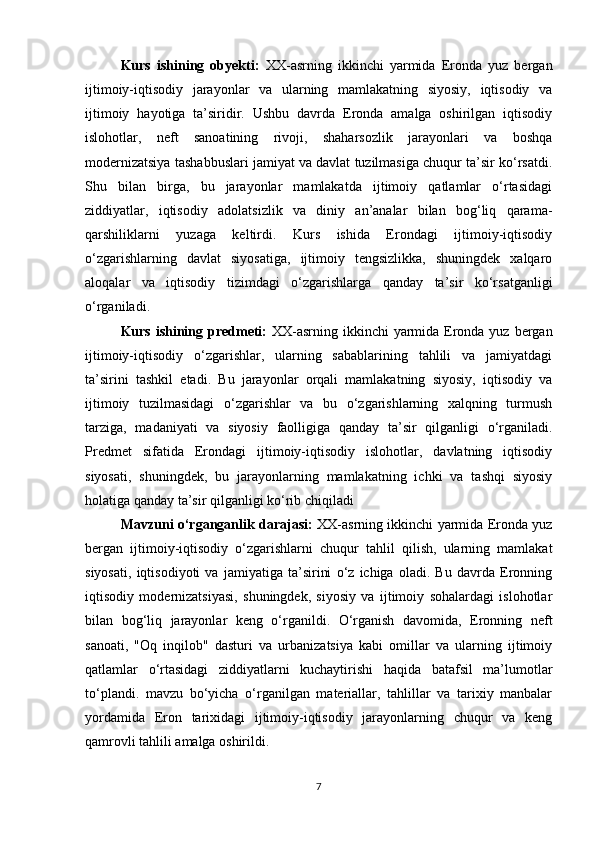 Kurs   ishining   obyekti:   XX-asrning   ikkinchi   yarmida   Eronda   yuz   bergan
ijtimoiy-iqtisodiy   jarayonlar   va   ularning   mamlakatning   siyosiy,   iqtisodiy   va
ijtimoiy   hayotiga   ta’siridir.   Ushbu   davrda   Eronda   amalga   oshirilgan   iqtisodiy
islohotlar,   neft   sanoatining   rivoji,   shaharsozlik   jarayonlari   va   boshqa
modernizatsiya tashabbuslari jamiyat va davlat tuzilmasiga chuqur ta’sir ko‘rsatdi.
Shu   bilan   birga,   bu   jarayonlar   mamlakatda   ijtimoiy   qatlamlar   o‘rtasidagi
ziddiyatlar,   iqtisodiy   adolatsizlik   va   diniy   an’analar   bilan   bog‘liq   qarama-
qarshiliklarni   yuzaga   keltirdi.   Kurs   ishida   Erondagi   ijtimoiy-iqtisodiy
o‘zgarishlarning   davlat   siyosatiga,   ijtimoiy   tengsizlikka,   shuningdek   xalqaro
aloqalar   va   iqtisodiy   tizimdagi   o‘zgarishlarga   qanday   ta’sir   ko‘rsatganligi
o‘rganiladi.
Kurs ishining predmeti:   XX-asrning ikkinchi yarmida Eronda yuz bergan
ijtimoiy-iqtisodiy   o‘zgarishlar,   ularning   sabablarining   tahlili   va   jamiyatdagi
ta’sirini   tashkil   etadi.   Bu   jarayonlar   orqali   mamlakatning   siyosiy,   iqtisodiy   va
ijtimoiy   tuzilmasidagi   o‘zgarishlar   va   bu   o‘zgarishlarning   xalqning   turmush
tarziga,   madaniyati   va   siyosiy   faolligiga   qanday   ta’sir   qilganligi   o‘rganiladi.
Predmet   sifatida   Erondagi   ijtimoiy-iqtisodiy   islohotlar,   davlatning   iqtisodiy
siyosati,   shuningdek,   bu   jarayonlarning   mamlakatning   ichki   va   tashqi   siyosiy
holatiga qanday ta’sir qilganligi ko‘rib chiqiladi
Mavzuni o‘rganganlik darajasi:   XX-asrning ikkinchi yarmida Eronda yuz
bergan   ijtimoiy-iqtisodiy   o‘zgarishlarni   chuqur   tahlil   qilish,   ularning   mamlakat
siyosati,   iqtisodiyoti   va   jamiyatiga   ta’sirini   o‘z   ichiga   oladi.   Bu   davrda   Eronning
iqtisodiy   modernizatsiyasi,   shuningdek,   siyosiy   va   ijtimoiy   sohalardagi   islohotlar
bilan   bog‘liq   jarayonlar   keng   o‘rganildi.   O‘rganish   davomida,   Eronning   neft
sanoati,   "Oq   inqilob"   dasturi   va   urbanizatsiya   kabi   omillar   va   ularning   ijtimoiy
qatlamlar   o‘rtasidagi   ziddiyatlarni   kuchaytirishi   haqida   batafsil   ma’lumotlar
to‘plandi.   mavzu   bo‘yicha   o‘rganilgan   materiallar,   tahlillar   va   tarixiy   manbalar
yordamida   Eron   tarixidagi   ijtimoiy-iqtisodiy   jarayonlarning   chuqur   va   keng
qamrovli tahlili amalga oshirildi. 
7 