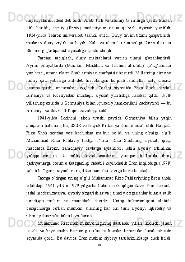 imperiyalarini   ideal   deb   bildi.   Arab,   turk   va   islomiy   ta’sirlarga   qarshi   kurash
olib   borildi,   eroniy   (forsiy)   madaniyatni   ustun   qo‘yish   siyosati   yuritildi.
1934-yilda   Tehron   universiteti   tashkil   etildi.   Diniy   ta’lim   tizimi   qisqartirildi,
madaniy   dunyoviylik   kuchaydi.   Xalq   va   ulamolar   noroziligi   Diniy   doiralar
Shohning g‘arbparast siyosatiga qarshi chiqdi. 
Pardani   taqiqlash,   diniy   maktablarni   yopish   ularni   g‘azablantirdi.
Ayrim   viloyatlarda   (Masalan,   Mashhad   va   Isfahon   atrofida)   qo‘zg‘olonlar
yuz berdi, ammo ularni Shoh armiyasi shafqatsiz bostirdi. Millatning diniy va
milliy   qadriyatlariga   zid   deb   hisoblangan   ko‘plab   islohotlar   xalq   orasida
qarama-qarshi   munosabat   uyg‘otdi.   Tashqi   siyosatda   Rizo   Shoh   dastlab
Britaniya   va   Rossiyadan   mustaqil   siyosat   yuritishga   harakat   qildi.   1930-
yillarning  oxirida  u Germaniya  bilan iqtisodiy  hamkorlikni   kuchaytirdi  —  bu
Britaniya va Sovet Ittifoqini xavotirga soldi. 
1941-yilda   Ikkinchi   jahon   urushi   paytida   Germaniya   bilan   yaqin
aloqasini   bahona  qilib,  SSSR  va  Buyuk  Britaniya  Eronni  bosib  oldi. Natijada
Rizo   Shoh   taxtdan   voz   kechishga   majbur   bo‘ldi   va   uning   o‘rniga   o‘g‘li
Muhammad   Rizo   Pahlaviy   taxtga   o‘tirdi.   Rizo   Shohning   siyosati   qisqa
muddatda   Eronni   zamonaviy   davlatga   aylantirdi,   lekin   siyosiy   erkinlikni
yo‘qqa   chiqardi.   U   milliy   davlat   asoslarini   yaratgan   bo‘lsa-da,   diniy
qadriyatlarga  bosim   o‘tkazganligi  sababli  keyinchalik  Eron  inqilobiga  (1979)
sabab bo‘lgan jarayonlarning ildizi ham shu davrga borib taqaladi. 
Taxtga   o’tirgan   uning   o’g’li   Muhammad   Rizo   Pahlaviyning   Eron   shohi
sifatidagi   1941-yildan   1979-yilgacha   hukmronlik   qilgan   davri   Eron   tarixida
jadal modernizatsiya, siyosiy o'zgarishlar va ijtimoiy o'zgarishlar bilan ajralib
turadigan   muhim   va   murakkab   davrdir.   Uning   hukmronligini   alohida
bosqichlarga   bo'lish   mumkin,   ularning   har   biri   turli   siyosiy,   iqtisodiy   va
ijtimoiy dinamika bilan tavsiflanadi.
Muhammad   Rizoshoh   hukmronligining   dastlabki   yillari   Ikkinchi   jahon
urushi   va   keyinchalik   Eronning   ittifoqchi   kuchlar   tomonidan   bosib   olinishi
soyasida   qoldi.   Bu   davrda   Eron   muhim   siyosiy   tartibsizliklarga   duch   keldi,
10 