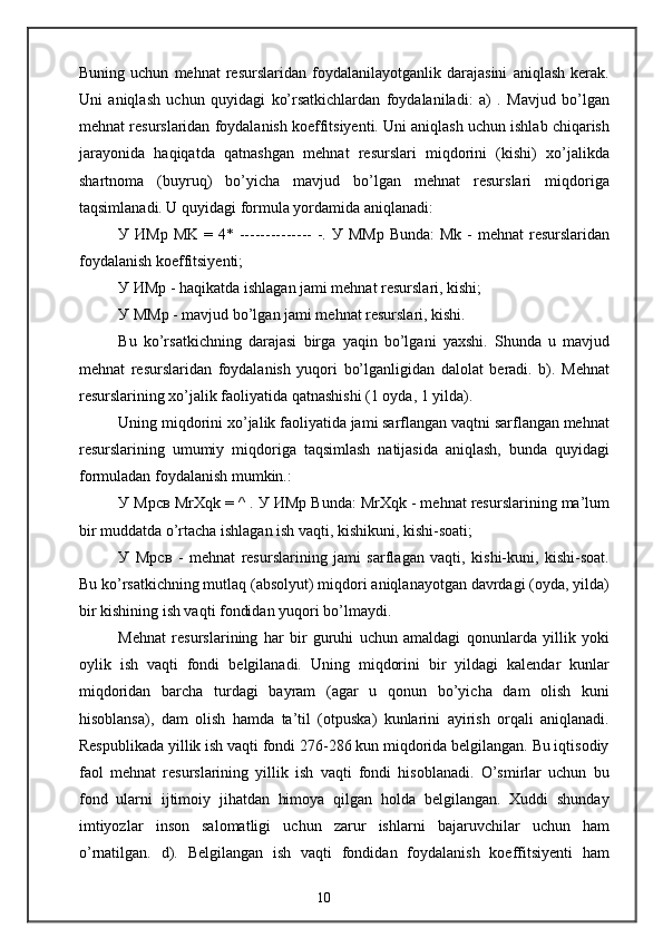 Buning   uchun   mehnat   resurslaridan   foydalanilayotganlik   darajasini   aniqlash   kerak.
Uni   aniqlash   uchun   quyidagi   ko’rsatkichlardan   foydalaniladi:   a)   .   Mavjud   bo’lgan
mehnat resurslaridan foydalanish koeffitsiyenti. Uni aniqlash uchun ishlab chiqarish
jarayonida   haqiqatda   qatnashgan   mehnat   resurslari   miqdorini   (kishi)   xo’jalikda
shartnoma   (buyruq)   bo’yicha   mavjud   bo’lgan   mehnat   resurslari   miqdoriga
taqsimlanadi. U quyidagi formula yordamida aniqlanadi:
У   ИМр   MK = 4* -------------- -.   У   ММр   Bunda:  Mk  - mehnat  resurslaridan
foydalanish koeffitsiyenti;
У   ИМр  - haqikatda ishlagan jami mehnat resurslari, kishi;
У   ММр  - mavjud bo’lgan jami mehnat resurslari, kishi.
Bu   ko’rsatkichning   darajasi   birga   yaqin   bo’lgani   yaxshi.   Shunda   u   mavjud
mehnat   resurslaridan   foydalanish   yuqori   bo’lganligidan   dalolat   beradi.   b).   Mehnat
resurslarining xo’jalik faoliyatida qatnashishi (1 oyda, 1 yilda).
Uning miqdorini xo’jalik faoliyatida jami sarflangan vaqtni sarflangan mehnat
resurslarining   umumiy   miqdoriga   taqsimlash   natijasida   aniqlash,   bunda   quyidagi
formuladan foydalanish mumkin.:
У   Мрсв  MrXqk = ^ .  У   ИМр  Bunda: MrXqk - mehnat resurslarining ma’lum
bir muddatda o’rtacha ishlagan ish vaqti, kishikuni, kishi-soati;
У   Мрсв   -   mehnat   resurslarining   jami   sarflagan   vaqti,   kishi-kuni,   kishi-soat.
Bu ko’rsatkichning mutlaq (absolyut) miqdori aniqlanayotgan davrdagi (oyda, yilda)
bir kishining ish vaqti fondidan yuqori bo’lmaydi.
Mehnat   resurslarining   har   bir   guruhi   uchun   amaldagi   qonunlarda   yillik   yoki
oylik   ish   vaqti   fondi   belgilanadi.   Uning   miqdorini   bir   yildagi   kalendar   kunlar
miqdoridan   barcha   turdagi   bayram   (agar   u   qonun   bo’yicha   dam   olish   kuni
hisoblansa),   dam   olish   hamda   ta’til   (otpuska)   kunlarini   ayirish   orqali   aniqlanadi.
Respublikada yillik ish vaqti fondi 276-286 kun miqdorida belgilangan. Bu iqtisodiy
faol   mehnat   resurslarining   yillik   ish   vaqti   fondi   hisoblanadi.   O’smirlar   uchun   bu
fond   ularni   ijtimoiy   jihatdan   himoya   qilgan   holda   belgilangan.   Xuddi   shunday
imtiyozlar   inson   salomatligi   uchun   zarur   ishlarni   bajaruvchilar   uchun   ham
o’rnatilgan.   d).   Belgilangan   ish   vaqti   fondidan   foydalanish   koeffitsiyenti   ham
10 