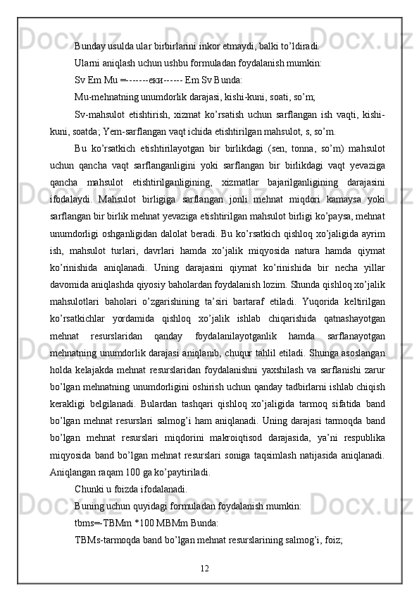 Bunday usulda ular birbirlarini inkor etmaydi, balki to’ldiradi.
Ularni aniqlash uchun ushbu formuladan foydalanish mumkin:
Sv Em Mu =------- еки ------ Em Sv Bunda:
Mu-mehnatning unumdorlik darajasi, kishi-kuni, soati, so’m;
Sv-mahsulot   etishtirish,   xizmat   ko’rsatish   uchun   sarflangan   ish   vaqti,   kishi-
kuni, soatda; Yem-sarflangan vaqt ichida etishtirilgan mahsulot, s, so’m.
Bu   ko’rsatkich   etishtirilayotgan   bir   birlikdagi   (sen,   tonna,   so’m)   mahsulot
uchun   qancha   vaqt   sarflanganligini   yoki   sarflangan   bir   birlikdagi   vaqt   yevaziga
qancha   mahsulot   etishtirilganligining,   xizmatlar   bajarilganligining   darajasini
ifodalaydi.   Mahsulot   birligiga   sarflangan   jonli   mehnat   miqdori   kamaysa   yoki
sarflangan bir birlik mehnat yevaziga etishtirilgan mahsulot birligi ko’paysa, mehnat
unumdorligi oshganligidan dalolat beradi. Bu ko’rsatkich qishloq xo’jaligida ayrim
ish,   mahsulot   turlari,   davrlari   hamda   xo’jalik   miqyosida   natura   hamda   qiymat
ko’rinishida   aniqlanadi.   Uning   darajasini   qiymat   ko’rinishida   bir   necha   yillar
davomida aniqlashda qiyosiy baholardan foydalanish lozim. Shunda qishloq xo’jalik
mahsulotlari   baholari   o’zgarishining   ta’siri   bartaraf   etiladi.   Yuqorida   keltirilgan
ko’rsatkichlar   yordamida   qishloq   xo’jalik   ishlab   chiqarishida   qatnashayotgan
mehnat   resurslaridan   qanday   foydalanilayotganlik   hamda   sarflanayotgan
mehnatning unumdorlik darajasi aniqlanib, chuqur tahlil etiladi. Shunga asoslangan
holda   kelajakda   mehnat   resurslaridan   foydalanishni   yaxshilash   va   sarflanishi   zarur
bo’lgan mehnatning unumdorligini oshirish uchun qanday tadbirlarni ishlab chiqish
kerakligi   belgilanadi.   Bulardan   tashqari   qishloq   xo’jaligida   tarmoq   sifatida   band
bo’lgan   mehnat   resurslari   salmog’i   ham   aniqlanadi.   Uning   darajasi   tarmoqda   band
bo’lgan   mehnat   resurslari   miqdorini   makroiqtisod   darajasida,   ya’ni   respublika
miqyosida   band   bo’lgan   mehnat   resurslari   soniga   taqsimlash   natijasida   aniqlanadi.
Aniqlangan raqam 100 ga ko’paytiriladi.
Chunki u foizda ifodalanadi.
Buning uchun quyidagi formuladan foydalanish mumkin:
tbms=-TBMm *100 MBMm Bunda:
TBMs-tarmoqda band bo’lgan mehnat resurslarining salmog’i, foiz;
12 