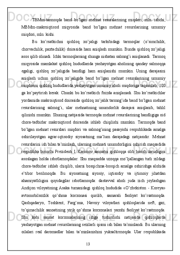 TBMm-tarmoqda   band   bo’lgan   mehnat   resurslarining   miqdori,   mln.   ishchi;
MBMm-makroiqtisod   miqyosida   band   bo’lgan   mehnat   resurslarining   umumiy
miqdori, mln. kishi.
Bu   ko’rsatkichni   qishloq   xo’jaligi   tarkibidagi   tarmoqlar   (o’simchilik,
chorvachilik, paxtachilik)  doirasida ham aniqlash mumkin. Bunda qishloq xo’jaligi
asos qilib olinadi. Ichki tarmoqlarning shunga nisbatan salmog’i aniqlanadi. Tarmoq
miqyosida   mamlakat   qishloq   hududlarida   yashayotgan   aholining   qanday   salmoqqa
egaligi,   qishloq   xo’jaligida   bandligi   ham   aniqlanishi   mumkin.   Uning   darajasini
aniqlash   uchun   qishloq   xo’jaligida   band   bo’lgan   mehnat   resurslarining   umumiy
miqdorini qishloq hududlarida yashayotgan umumiy aholi miqdoriga taqsimlab, 100
ga   ko’paytirish   kerak.   Chunki   bu   ko’rsatkich   foizda   aniqlanadi.   Shu   ko’rsatkichlar
yordamida makroiqtisod doirasida qishloq xo’jalik tarmog’ida band bo’lgan mehnat
resurslarining   salmog’i,   ular   mehnatining   unumdorlik   darajasi   aniqlanib,   tahlil
qilinishi mumkin. Shuning natijasida tarmoqda mehnat resurslarining bandligiga oid
chora-tadbirlar   makroiqtisod   doirasida   ishlab   chiqilishi   mumkin.   Tarmoqda   band
bo’lgan   mehnat   resurslari   miqdori   va   salmog’ining   pasayishi   respublikada   amalga
oshirilayotgan   agrar-iqtisodiy   siyosatning   ma’lum   darajadagi   natijasidir.   Mehnat
resurslarini ish bilan ta’minlash, ularning mehnati unumdorligini oshirish maqsadida
respublika birinchi  Prezidenti  I. Karimov sanoatni  qishloqqa olib borish zarurligini
asoslagan  holda isbotlamoqdalar. Shu maqsadda  uzoqqa mo’ljallangan turli  xildagi
chora-tadbirlar ishlab chiqilib, ularni bosqichma-bosqich amalga oshirishga alohida
e’tibor   berilmoqda.   Bu   siyosatning   siyosiy,   iqtisodiy   va   ijtimoiy   jihatdan
ahamiyatliligini   quyidagilar   isbotlamoqda:   dastavval   aholi   juda   zich   joylashgan
Andijon   viloyatining   Asaka   tumanidagi   qishloq   hududida   «O’zbekiston   -   Koreya»
avtomobilsozlik   qo’shma   korxonasi   qurilib,   samarali   faoliyat   ko’rsatmoqda.
Qashqadaryo,   Toshkent,   Farg’ona,   Navoiy   viloyatlari   qishloqlarida   neft,   gaz,
to’qimachilik   sanoatining   yirik   qo’shma   korxonalari   yaxshi   faoliyat   ko’rsatmoqda.
Shu   kabi   sanoat   korxonalarining   ishga   tushirilishi   natijasida   qishloqlarda
yashayotgan mehnat resurslarining sezilarli qismi ish bilan ta’minlandi. Bu ularning
oilalari   real   daromadlar   bilan   ta’minlanishini   yuksaltirmoqda.   Ular   respublikada
13 
