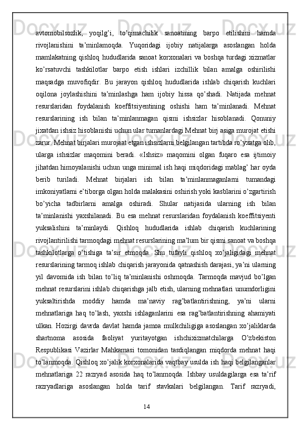 avtomobilsozlik,   yoqilg’i,   to’qimachilik   sanoatining   barpo   etilishini   hamda
rivojlanishini   ta’minlamoqda.   Yuqoridagi   ijobiy   natijalarga   asoslangan   holda
mamlakatning   qishloq   hududlarida   sanoat   korxonalari   va   boshqa   turdagi   xizmatlar
ko’rsatuvchi   tashkilotlar   barpo   etish   ishlari   izchillik   bilan   amalga   oshirilishi
maqsadga   muvofiqdir.   Bu   jarayon   qishloq   hududlarida   ishlab   chiqarish   kuchlari
oqilona   joylashishini   ta’minlashga   ham   ijobiy   hissa   qo’shadi.   Natijada   mehnat
resurslaridan   foydalanish   koeffitsiyentining   oshishi   ham   ta’minlanadi.   Mehnat
resurslarining   ish   bilan   ta’minlanmagan   qismi   ishsizlar   hisoblanadi.   Qonuniy
jixatdan ishsiz hisoblanishi uchun ular tumanlardagi Mehnat birj asiga murojat etishi
zarur. Mehnat birjalari murojaat etgan ishsizlarni belgilangan tartibda ro’yxatga olib,
ularga   ishsizlar   maqomini   beradi.   «Ishsiz»   maqomini   olgan   fuqaro   esa   ijtimoiy
jihatdan himoyalanishi uchun unga minimal ish haqi miqdoridagi mablag’ har oyda
berib   turiladi.   Mehnat   birjalari   ish   bilan   ta’minlanmaganlarni   tumandagi
imkoniyatlarni e’tiborga olgan holda malakasini oshirish yoki kasblarini o’zgartirish
bo’yicha   tadbirlarni   amalga   oshiradi.   Shular   natijasida   ularning   ish   bilan
ta’minlanishi   yaxshilanadi.   Bu   esa   mehnat   resurslaridan   foydalanish   koeffitsiyenti
yuksalishini   ta’minlaydi.   Qishloq   hududlarida   ishlab   chiqarish   kuchlarining
rivojlantirilishi tarmoqdagi mehnat resurslarining ma’lum bir qismi sanoat va boshqa
tashkilotlarga   o’tishiga   ta’sir   etmoqda.   Shu   tufayli   qishloq   xo’jaligidagi   mehnat
resurslarining tarmoq ishlab chiqarish jarayonida qatnashish darajasi, ya’ni ularning
yil   davomida   ish   bilan   to’liq   ta’minlanishi   oshmoqda.   Tarmoqda   mavjud   bo’lgan
mehnat resurslarini ishlab chiqarishga jalb etish, ularning mehnatlari unumdorligini
yuksaltirishda   moddiy   hamda   ma’naviy   rag’batlantirishning,   ya’ni   ularni
mehnatlariga   haq   to’lash,   yaxshi   ishlaganlarini   esa   rag’batlantirishning   ahamiyati
ulkan.   Hozirgi   davrda   davlat   hamda   jamoa   mulkchiligiga   asoslangan   xo’jaliklarda
shartnoma   asosida   faoliyat   yuritayotgan   ishchixizmatchilarga   O’zbekiston
Respublikasi   Vazirlar   Mahkamasi   tomonidan   tasdiqlangan   miqdorda   mehnat   haqi
to’lanmoqda. Qishloq xo’jalik korxonalarida vaqtbay usulda ish haqi belgilanganlar
mehnatlariga   22   razryad   asosida   haq   to’lanmoqda.   Ishbay   usuldagilarga   esa   ta’rif
razryadlariga   asoslangan   holda   tarif   stavkalari   belgilangan.   Tarif   razryadi,
14 
