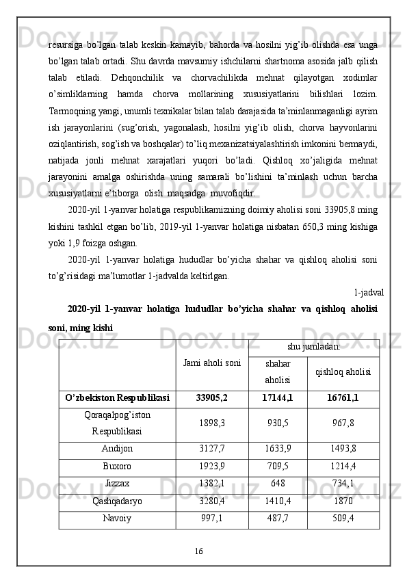 resursiga   bo’lgan   talab   keskin   kamayib,   bahorda   va   hosilni   yig’ib   olishda   esa   unga
bo’lgan talab ortadi. Shu davrda mavsumiy ishchilarni shartnoma asosida jalb qilish
talab   etiladi.   Dehqonchilik   va   chorvachilikda   mehnat   qilayotgan   xodimlar
o’simliklarning   hamda   chorva   mollarining   xususiyatlarini   bilishlari   lozim.
Tarmoqning yangi, unumli texnikalar bilan talab darajasida ta’minlanmaganligi ayrim
ish   jarayonlarini   (sug’orish,   yagonalash,   hosilni   yig’ib   olish,   chorva   hayvonlarini
oziqlantirish, sog’ish va boshqalar) to’liq mexanizatsiyalashtirish imkonini bermaydi,
natijada   jonli   mehnat   xarajatlari   yuqori   bo’ladi.   Qishloq   xo’jaligida   mehnat
jarayonini   amalga   oshirishda   uning   samarali   bo’lishini   ta’minlash   uchun   barcha
xususiyatlarni e’tiborga  olish  maqsadga  muvofiqdir. 
2020-yil 1-yanvar holatiga respublikamizning doimiy aholisi soni 33905,8 ming
kishini  tashkil  etgan  bo’lib, 2019-yil  1-yanvar  holatiga nisbatan  650,3 ming kishiga
yoki 1,9 foizga oshgan. 
2020-yil   1-yanvar   holatiga   hududlar   bo’yicha   shahar   va   qishloq   aholisi   soni
to’g’risidagi ma’lumotlar 1-jadvalda keltirlgan. 
 1-jadval 
2020-yil   1-yanvar   holatiga   hududlar   bo’yicha   shahar   va   qishloq   aholisi
soni, ming kishi  
Jami aholi soni shu jumladan:
shahar
aholisi qishloq aholisi
O’zbekiston Respublikasi 33905,2 17144,1 16761,1
Qoraqalpog’iston
Respublikasi 1898,3 930,5 967,8
Andijon 3127,7 1633,9 1493,8
Buxoro 1923,9 709,5 1214,4
Jizzax 1382,1 648 734,1
Qashqadaryo 3280,4 1410,4 1870
Navoiy 997,1 487,7 509,4
16 