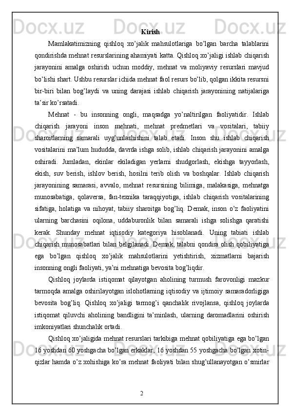 Kirish
Mamlakatimizning   qishloq   xo’jalik   mahsulotlariga   bo’lgan   barcha   talablarini
qondirishda mehnat resurslarining ahamiyati katta. Qishloq xo’jaligi ishlab chiqarish
jarayonini   amalga   oshirish   uchun   moddiy,   mehnat   va   moliyaviy   resurslari   mavjud
bo’lishi shart. Ushbu resurslar ichida mehnat faol resurs bo’lib, qolgan ikkita resursni
bir-biri   bilan   bog’laydi   va   uning   darajasi   ishlab   chiqarish   jarayonining   natijalariga
ta’sir ko’rsatadi.  
Mehnat   -   bu   insonning   ongli,   maqsadga   yo’naltirilgan   faoliyatidir.   Ishlab
chiqarish   jarayoni   inson   mehnati,   mehnat   predmetlari   va   vositalari,   tabiiy
sharoitlarning   samarali   uyg’unlashishini   talab   etadi.   Inson   shu   ishlab   chiqarish
vositalarini ma’lum  hududda, davrda ishga solib, ishlab chiqarish jarayonini amalga
oshiradi.   Jumladan,   ekinlar   ekiladigan   yerlarni   shudgorlash,   ekishga   tayyorlash,
ekish,   suv   berish,   ishlov   berish,   hosilni   terib   olish   va   boshqalar.   Ishlab   chiqarish
jarayonining   samarasi,   avvalo,   mehnat   resursining   bilimiga,   malakasiga,   mehnatga
munosabatiga,   qolaversa,   fan-texnika   taraqqiyotiga,   ishlab   chiqarish   vositalarining
sifatiga,   holatiga   va   nihoyat,   tabiiy   sharoitga   bog’liq.   Demak,   inson   o’z   faoliyatini
ularning   barchasini   oqilona,   uddaburonlik   bilan   samarali   ishga   solishga   qaratishi
kerak.   Shunday   mehnat   iqtisodiy   kategoriya   hisoblanadi.   Uning   tabiati   ishlab
chiqarish munosabatlari  bilan belgilanadi. Demak, talabni qondira olish qobiliyatiga
ega   bo’lgan   qishloq   xo’jalik   mahsulotlarini   yetishtirish,   xizmatlarni   bajarish
insonning ongli faoliyati, ya’ni mehnatiga bevosita bog’liqdir. 
Qishloq   joylarda   istiqomat   qilayotgan   aholining   turmush   farovonligi   mazkur
tarmoqda amalga oshirilayotgan islohotlarning iqtisodiy va ijtimoiy samaradorligiga
bevosita   bog’liq.   Qishloq   xo’jaligi   tarmog’i   qanchalik   rivojlansa,   qishloq   joylarda
istiqomat   qiluvchi   aholining   bandligini   ta’minlash,   ularning   daromadlarini   oshirish
imkoniyatlari shunchalik ortadi. 
Qishloq xo’jaligida mehnat resurslari tarkibiga mehnat qobiliyatiga ega bo’lgan
16 yoshdan 60 yoshgacha bo’lgan erkaklar, 16 yoshdan 55 yoshgacha bo’lgan xotin-
qizlar hamda o’z xohishiga ko’ra mehnat faoliyati bilan shug’ullanayotgan o’smirlar
2 