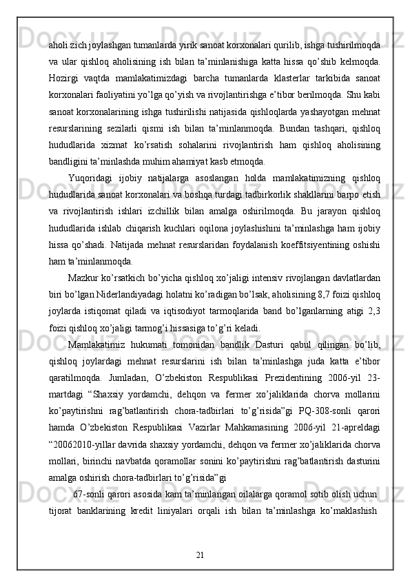 aholi zich joylashgan tumanlarda yirik sanoat korxonalari qurilib, ishga tushirilmoqda
va   ular   qishloq   aholisining   ish   bilan   ta’minlanishiga   katta   hissa   qo’shib   kelmoqda.
Hozirgi   vaqtda   mamlakatimizdagi   barcha   tumanlarda   klasterlar   tarkibida   sanoat
korxonalari faoliyatini yo’lga qo’yish va rivojlantirishga e’tibor berilmoqda. Shu kabi
sanoat  korxonalarining ishga tushirilishi natijasida qishloqlarda yashayotgan mehnat
resurslarining   sezilarli   qismi   ish   bilan   ta’minlanmoqda.   Bundan   tashqari,   qishloq
hududlarida   xizmat   ko’rsatish   sohalarini   rivojlantirish   ham   qishloq   aholisining
bandligini ta’minlashda muhim ahamiyat kasb etmoqda. 
Yuqoridagi   ijobiy   natijalarga   asoslangan   holda   mamlakatimizning   qishloq
hududlarida sanoat korxonalari va boshqa turdagi tadbirkorlik shakllarini barpo etish
va   rivojlantirish   ishlari   izchillik   bilan   amalga   oshirilmoqda.   Bu   jarayon   qishloq
hududlarida   ishlab   chiqarish   kuchlari   oqilona   joylashishini   ta’minlashga   ham   ijobiy
hissa   qo’shadi.   Natijada   mehnat   resurslaridan   foydalanish   koeffitsiyentining   oshishi
ham ta’minlanmoqda. 
Mazkur ko’rsatkich bo’yicha qishloq xo’jaligi intensiv rivojlangan davlatlardan
biri bo’lgan Niderlandiyadagi holatni ko’radigan bo’lsak, aholisining 8,7 foizi qishloq
joylarda   istiqomat   qiladi   va   iqtisodiyot   tarmoqlarida   band   bo’lganlarning   atigi   2,3
foizi qishloq xo’jaligi tarmog’i hissasiga to’g’ri keladi. 
Mamlakatimiz   hukumati   tomonidan   bandlik   Dasturi   qabul   qilingan   bo’lib,
qishloq   joylardagi   mehnat   resurslarini   ish   bilan   ta’minlashga   juda   katta   e’tibor
qaratilmoqda.   Jumladan,   O’zbekiston   Respublikasi   Prezidentining   2006-yil   23-
martdagi   “Shaxsiy   yordamchi,   dehqon   va   fermer   xo’jaliklarida   chorva   mollarini
ko’paytirishni   rag’batlantirish   chora-tadbirlari   to’g’risida”gi   PQ-308-sonli   qarori
hamda   O’zbekiston   Respublikasi   Vazirlar   Mahkamasining   2006-yil   21-apreldagi
“20062010-yillar davrida shaxsiy yordamchi, dehqon va fermer xo’jaliklarida chorva
mollari,  birinchi   navbatda  qoramollar  sonini   ko’paytirishni  rag’batlantirish   dasturini
amalga oshirish chora-tadbirlari to’g’risida”gi 
67-sonli qarori asosida kam ta’minlangan oilalarga qoramol sotib olish uchun
tijorat   banklarining   kredit   liniyalari   orqali   ish   bilan   ta’minlashga   ko’maklashish
21 