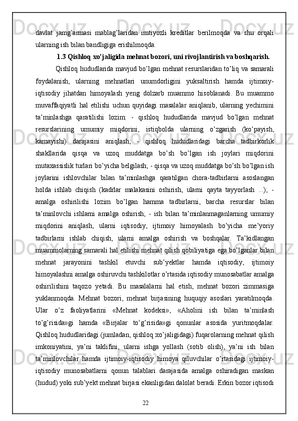 davlat   jamg’armasi   mablag’laridan   imtiyozli   kreditlar   berilmoqda   va   shu   orqali
ularning ish bilan bandligiga erishilmoqda.
1.3 Qishloq xo’jaligida mehnat bozori, uni rivojlantirish va boshqarish.
  Qishloq hududlarida mavjud bo’lgan mehnat resurslaridan to’liq va samarali
foydalanish,   ularning   mehnatlari   unumdorligini   yuksaltirish   hamda   ijtimoiy-
iqtisodiy   jihatdan   himoyalash   yeng   dolzarb   muammo   hisoblanadi.   Bu   muammo
muvaffaqiyatli   hal   etilishi   uchun   quyidagi   masalalar   aniqlanib,   ularning   yechimini
ta’minlashga   qaratilishi   lozim:   -   qishloq   hududlarida   mavjud   bo’lgan   mehnat
resurslarining   umumiy   miqdorini,   istiqbolda   ularning   o’zgarish   (ko’payish,
kamayishi)   darajasini   aniqlash;   -   qishloq   hududlaridagi   barcha   tadbirkorlik
shakllarida   qisqa   va   uzoq   muddatga   bo’sh   bo’lgan   ish   joylari   miqdorini
mutaxassislik turlari bo’yicha belgilash; - qisqa va uzoq muddatga bo’sh bo’lgan ish
joylarini   ishlovchilar   bilan   ta’minlashga   qaratilgan   chora-tadbirlarni   asoslangan
holda   ishlab   chiqish   (kadrlar   malakasini   oshirish,   ularni   qayta   tayyorlash   ...);   -
amalga   oshirilishi   lozim   bo’lgan   hamma   tadbirlarni,   barcha   resurslar   bilan
ta’minlovchi   ishlarni   amalga   oshirish;   -   ish   bilan   ta’minlanmaganlarning   umumiy
miqdorini   aniqlash,   ularni   iqtisodiy,   ijtimoiy   himoyalash   bo’yicha   me’yoriy
tadbirlarni   ishlab   chiqish,   ularni   amalga   oshirish   va   boshqalar.   Ta’kidlangan
muammolarning samarali hal etilishi mehnat qilish qobiliyatiga ega bo’lganlar bilan
mehnat   jarayonini   tashkil   etuvchi   sub’yektlar   hamda   iqtisodiy,   ijtimoiy
himoyalashni amalga oshiruvchi tashkilotlar o’rtasida iqtisodiy munosabatlar amalga
oshirilishini   taqozo   yetadi.   Bu   masalalarni   hal   etish,   mehnat   bozori   zimmasiga
yuklanmoqda.   Mehnat   bozori,   mehnat   birjasining   huquqiy   asoslari   yaratilmoqda.
Ular   o’z   faoliyatlarini   «Mehnat   kodeksi»,   «Aholini   ish   bilan   ta’minlash
to’g’risida»gi   hamda   «Birjalar   to’g’risida»gi   qonunlar   asosida   yuritmoqdalar.
Qishloq hududlaridagi (jumladan, qishloq xo’jaligidagi) fuqarolarning mehnat qilish
imkoniyatini,   ya’ni   taklifini,   ularni   ishga   yollash   (sotib   olish),   ya’ni   ish   bilan
ta’minlovchilar   hamda   ijtimoiy-iqtisodiy   himoya   qiluvchilar   o’rtasidagi   ijtimoiy-
iqtisodiy   munosabatlarni   qonun   talablari   darajasida   amalga   oshiradigan   maskan
(hudud) yoki sub’yekt mehnat birjasi ekanligidan dalolat beradi. Erkin bozor iqtisodi
22 