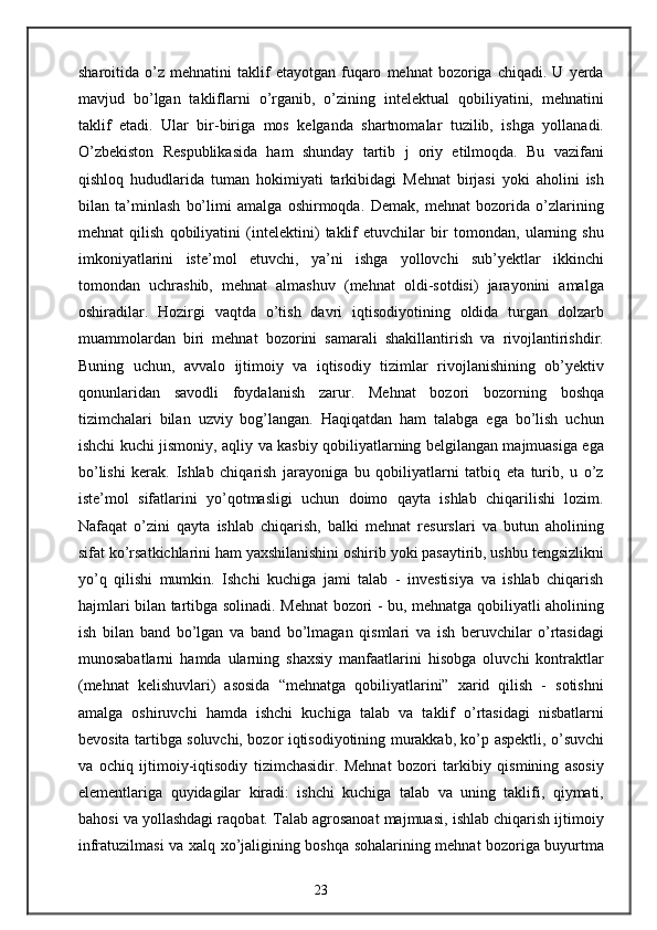 sharoitida  o’z   mehnatini   taklif   etayotgan   fuqaro   mehnat   bozoriga   chiqadi.   U  yerda
mavjud   bo’lgan   takliflarni   o’rganib,   o’zining   intelektual   qobiliyatini,   mehnatini
taklif   etadi.   Ular   bir-biriga   mos   kelganda   shartnomalar   tuzilib,   ishga   yollanadi.
O’zbekiston   Respublikasida   ham   shunday   tartib   j   oriy   etilmoqda.   Bu   vazifani
qishloq   hududlarida   tuman   hokimiyati   tarkibidagi   Mehnat   birjasi   yoki   aholini   ish
bilan   ta’minlash   bo’limi   amalga   oshirmoqda.   Demak,   mehnat   bozorida   o’zlarining
mehnat   qilish   qobiliyatini   (intelektini)   taklif   etuvchilar   bir   tomondan,   ularning   shu
imkoniyatlarini   iste’mol   etuvchi,   ya’ni   ishga   yollovchi   sub’yektlar   ikkinchi
tomondan   uchrashib,   mehnat   almashuv   (mehnat   oldi-sotdisi)   jarayonini   amalga
oshiradilar.   Hozirgi   vaqtda   o’tish   davri   iqtisodiyotining   oldida   turgan   dolzarb
muammolardan   biri   mehnat   bozorini   samarali   shakillantirish   va   rivojlantirishdir.
Buning   uchun,   avvalo   ijtimoiy   va   iqtisodiy   tizimlar   rivojlanishining   ob’yektiv
qonunlaridan   savodli   foydalanish   zarur.   Mehnat   bozori   bozorning   boshqa
tizimchalari   bilan   uzviy   bog’langan.   Haqiqatdan   ham   talabga   ega   bo’lish   uchun
ishchi kuchi jismoniy, aqliy va kasbiy qobiliyatlarning belgilangan majmuasiga ega
bo’lishi   kerak.   Ishlab   chiqarish   jarayoniga   bu   qobiliyatlarni   tatbiq   eta   turib,   u   o’z
iste’mol   sifatlarini   yo’qotmasligi   uchun   doimo   qayta   ishlab   chiqarilishi   lozim.
Nafaqat   o’zini   qayta   ishlab   chiqarish,   balki   mehnat   resurslari   va   butun   aholining
sifat ko’rsatkichlarini ham yaxshilanishini oshirib yoki pasaytirib, ushbu tengsizlikni
yo’q   qilishi   mumkin.   Ishchi   kuchiga   jami   talab   -   investisiya   va   ishlab   chiqarish
hajmlari bilan tartibga solinadi. Mehnat bozori - bu, mehnatga qobiliyatli aholining
ish   bilan   band   bo’lgan   va   band   bo’lmagan   qismlari   va   ish   beruvchilar   o’rtasidagi
munosabatlarni   hamda   ularning   shaxsiy   manfaatlarini   hisobga   oluvchi   kontraktlar
(mehnat   kelishuvlari)   asosida   “mehnatga   qobiliyatlarini”   xarid   qilish   -   sotishni
amalga   oshiruvchi   hamda   ishchi   kuchiga   talab   va   taklif   o’rtasidagi   nisbatlarni
bevosita tartibga soluvchi, bozor iqtisodiyotining murakkab, ko’p aspektli, o’suvchi
va   ochiq   ijtimoiy-iqtisodiy   tizimchasidir.   Mehnat   bozori   tarkibiy   qismining   asosiy
elementlariga   quyidagilar   kiradi:   ishchi   kuchiga   talab   va   uning   taklifi,   qiymati,
bahosi va yollashdagi raqobat. Talab agrosanoat majmuasi, ishlab chiqarish ijtimoiy
infratuzilmasi va xalq xo’jaligining boshqa sohalarining mehnat bozoriga buyurtma
23 