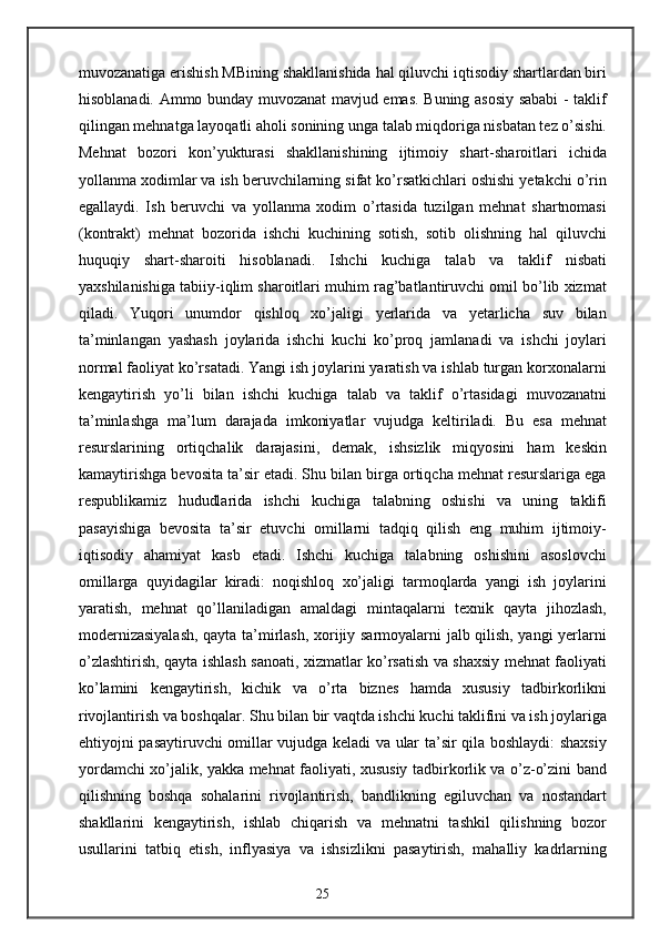 muvozanatiga erishish MBining shakllanishida hal qiluvchi iqtisodiy shartlardan biri
hisoblanadi. Ammo bunday muvozanat mavjud emas. Buning asosiy sababi - taklif
qilingan mehnatga layoqatli aholi sonining unga talab miqdoriga nisbatan tez o’sishi.
Mehnat   bozori   kon’yukturasi   shakllanishining   ijtimoiy   shart-sharoitlari   ichida
yollanma xodimlar va ish beruvchilarning sifat ko’rsatkichlari oshishi yetakchi o’rin
egallaydi.   Ish   beruvchi   va   yollanma   xodim   o’rtasida   tuzilgan   mehnat   shartnomasi
(kontrakt)   mehnat   bozorida   ishchi   kuchining   sotish,   sotib   olishning   hal   qiluvchi
huquqiy   shart-sharoiti   hisoblanadi.   Ishchi   kuchiga   talab   va   taklif   nisbati
yaxshilanishiga tabiiy-iqlim sharoitlari muhim rag’batlantiruvchi omil bo’lib xizmat
qiladi.   Yuqori   unumdor   qishloq   xo’jaligi   yerlarida   va   yetarlicha   suv   bilan
ta’minlangan   yashash   joylarida   ishchi   kuchi   ko’proq   jamlanadi   va   ishchi   joylari
normal faoliyat ko’rsatadi. Yangi ish joylarini yaratish va ishlab turgan korxonalarni
kengaytirish   yo’li   bilan   ishchi   kuchiga   talab   va   taklif   o’rtasidagi   muvozanatni
ta’minlashga   ma’lum   darajada   imkoniyatlar   vujudga   keltiriladi.   Bu   esa   mehnat
resurslarining   ortiqchalik   darajasini,   demak,   ishsizlik   miqyosini   ham   keskin
kamaytirishga bevosita ta’sir etadi. Shu bilan birga ortiqcha mehnat resurslariga ega
respublikamiz   hududlarida   ishchi   kuchiga   talabning   oshishi   va   uning   taklifi
pasayishiga   bevosita   ta’sir   etuvchi   omillarni   tadqiq   qilish   eng   muhim   ijtimoiy-
iqtisodiy   ahamiyat   kasb   etadi.   Ishchi   kuchiga   talabning   oshishini   asoslovchi
omillarga   quyidagilar   kiradi:   noqishloq   xo’jaligi   tarmoqlarda   yangi   ish   joylarini
yaratish,   mehnat   qo’llaniladigan   amaldagi   mintaqalarni   texnik   qayta   jihozlash,
modernizasiyalash, qayta ta’mirlash, xorijiy sarmoyalarni jalb qilish, yangi yerlarni
o’zlashtirish, qayta ishlash sanoati, xizmatlar ko’rsatish va shaxsiy mehnat faoliyati
ko’lamini   kengaytirish,   kichik   va   o’rta   biznes   hamda   xususiy   tadbirkorlikni
rivojlantirish va boshqalar. Shu bilan bir vaqtda ishchi kuchi taklifini va ish joylariga
ehtiyojni pasaytiruvchi omillar vujudga keladi va ular ta’sir qila boshlaydi: shaxsiy
yordamchi xo’jalik, yakka mehnat faoliyati, xususiy tadbirkorlik va o’z-o’zini band
qilishning   boshqa   sohalarini   rivojlantirish,   bandlikning   egiluvchan   va   nostandart
shakllarini   kengaytirish,   ishlab   chiqarish   va   mehnatni   tashkil   qilishning   bozor
usullarini   tatbiq   etish,   inflyasiya   va   ishsizlikni   pasaytirish,   mahalliy   kadrlarning
25 