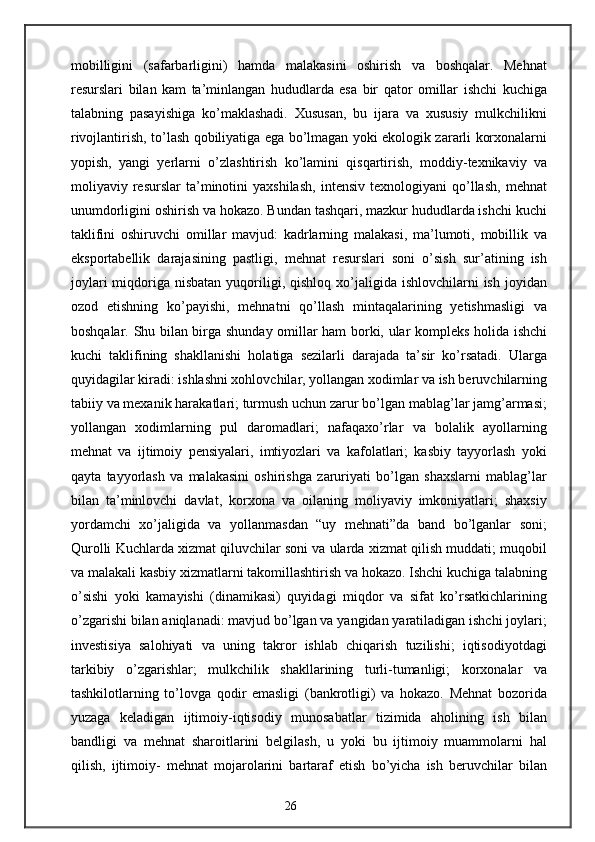 mobilligini   (safarbarligini)   hamda   malakasini   oshirish   va   boshqalar.   Mehnat
resurslari   bilan   kam   ta’minlangan   hududlarda   esa   bir   qator   omillar   ishchi   kuchiga
talabning   pasayishiga   ko’maklashadi.   Xususan,   bu   ijara   va   xususiy   mulkchilikni
rivojlantirish, to’lash qobiliyatiga ega bo’lmagan yoki ekologik zararli korxonalarni
yopish,   yangi   yerlarni   o’zlashtirish   ko’lamini   qisqartirish,   moddiy-texnikaviy   va
moliyaviy  resurslar   ta’minotini   yaxshilash,   intensiv   texnologiyani   qo’llash,   mehnat
unumdorligini oshirish va hokazo. Bundan tashqari, mazkur hududlarda ishchi kuchi
taklifini   oshiruvchi   omillar   mavjud:   kadrlarning   malakasi,   ma’lumoti,   mobillik   va
eksportabellik   darajasining   pastligi,   mehnat   resurslari   soni   o’sish   sur’atining   ish
joylari   miqdoriga  nisbatan  yuqoriligi,  qishloq  xo’jaligida  ishlovchilarni  ish  joyidan
ozod   etishning   ko’payishi,   mehnatni   qo’llash   mintaqalarining   yetishmasligi   va
boshqalar. Shu bilan birga shunday omillar ham borki, ular kompleks holida ishchi
kuchi   taklifining   shakllanishi   holatiga   sezilarli   darajada   ta’sir   ko’rsatadi.   Ularga
quyidagilar kiradi: ishlashni xohlovchilar, yollangan xodimlar va ish beruvchilarning
tabiiy va mexanik harakatlari; turmush uchun zarur bo’lgan mablag’lar jamg’armasi;
yollangan   xodimlarning   pul   daromadlari;   nafaqaxo’rlar   va   bolalik   ayollarning
mehnat   va   ijtimoiy   pensiyalari,   imtiyozlari   va   kafolatlari;   kasbiy   tayyorlash   yoki
qayta   tayyorlash   va   malakasini   oshirishga   zaruriyati   bo’lgan   shaxslarni   mablag’lar
bilan   ta’minlovchi   davlat,   korxona   va   oilaning   moliyaviy   imkoniyatlari;   shaxsiy
yordamchi   xo’jaligida   va   yollanmasdan   “uy   mehnati”da   band   bo’lganlar   soni;
Qurolli Kuchlarda xizmat qiluvchilar soni va ularda xizmat qilish muddati; muqobil
va malakali kasbiy xizmatlarni takomillashtirish va hokazo. Ishchi kuchiga talabning
o’sishi   yoki   kamayishi   (dinamikasi)   quyidagi   miqdor   va   sifat   ko’rsatkichlarining
o’zgarishi bilan aniqlanadi: mavjud bo’lgan va yangidan yaratiladigan ishchi joylari;
investisiya   salohiyati   va   uning   takror   ishlab   chiqarish   tuzilishi;   iqtisodiyotdagi
tarkibiy   o’zgarishlar;   mulkchilik   shakllarining   turli-tumanligi;   korxonalar   va
tashkilotlarning   to’lovga   qodir   emasligi   (bankrotligi)   va   hokazo.   Mehnat   bozorida
yuzaga   keladigan   ijtimoiy-iqtisodiy   munosabatlar   tizimida   aholining   ish   bilan
bandligi   va   mehnat   sharoitlarini   belgilash,   u   yoki   bu   ijtimoiy   muammolarni   hal
qilish,   ijtimoiy-   mehnat   mojarolarini   bartaraf   etish   bo’yicha   ish   beruvchilar   bilan
26 