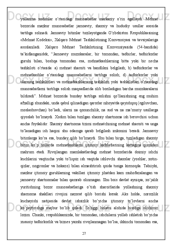yollanma   xodimlar   o’rtasidagi   munosabatlar   markaziy   o’rin   egallaydi.   Mehnat
bozorida   mazkur   munosabatlar   jamoaviy,   shaxsiy   va   hududiy   usullar   asosida
tartibga   solinadi.   Jamoaviy   bitimlar   tuzilayotganda   O’zbekiston   Respublikasining
«Mehnat   Kodeksi»,   Xalqaro   Mehnat   Tashkilotining   Konvensiyasi   va   tavsiyalariga
asoslaniladi.   Xalqaro   Mehnat   Tashkilotining   Konvensiyasida   (54-bandida)
ta’kidlanganidek,   “Jamoaviy   muzokaralar,   bir   tomondan,   tadbirlar,   tadbirkorlar
guruhi   bilan,   boshqa   tomondan   esa,   mehnatkashlarning   bitta   yoki   bir   necha
tashkiloti   o’rtasida:   a)   mehnat   sharoiti   va   bandlikni   belgilash;   b)   tadbirkorlar   va
mehnatkashlar   o’rtasidagi   munosabatlarni   tartibga   solish;   d)   tadbirkorlar   yoki
ularning   tashkilotlari   va   mehnatkashlarning   tashkiloti   yoki   tashkilotlari   o’rtasidagi
munosabatlarni   tartibga   solish   maqsadlarida   olib   boriladigan   barcha   muzokaralarni
bildiradi”.   Mehnat   bozorida   bunday   tartibga   solishni   qo’llanishning   eng   muhim
afzalligi shundaki, unda qabul qilinadigan qarorlar nihoyatda qayishqoq (egiluvchan,
moslashuvchan)   bo’ladi,   ularni   na   qonunchilik,   na   sud   va   na   ma’muriy   usullarga
qiyoslab   bo’lmaydi.   Xodim   bilan   tuzilgan   shaxsiy   shartnoma   ish   beruvchisi   uchun
ancha foydalidir. Shaxsiy shartnoma tizimi mehnatchining mehnat sharoiti va unga
to’lanadigan   ish   haqini   shu   odamga   qarab   belgilash   imkonini   beradi.   Jamoaviy
bitimlarga   ko’ra   esa,   bunday   qilib   bo’lmaydi.   Shu   bilan   birga,   tuziladigan   shaxsiy
bitim   ko’p   hollarda   mehnatkashlarni   ijtimoiy   kafolatlarining   kattagina   qismidan
mahrum   etadi.   Rivojlangan   mamlakatlardagi   mehnat   bozorlarida   doimiy   ishchi
kuchlarini   vaqtincha   yoki   to’liqsiz   ish   vaqtida   ishlovchi   shaxslar   (yoshlar,   xotin-
qizlar,   nogironlar   va   hokazo)   bilan   almashtirish   qoida   tusiga   kirmoqda.   Tabiiyki,
mazkur   ijtimoiy   guruhlarning   vakillari   ijtimoiy   jihatdan   kam   muhofazalangan   va
jamoaviy   shartnomalar   bilan   qamrab   olinmagan.   Shu   bois   davlat   ayniqsa,   xo’jalik
yuritishning   bozor   munosabatlariga   o’tish   sharoitlarida   yollashning   shaxsiy
sharnoma   shakllari   rivojini   nazorat   qilib   borishi   kerak.   Aks   holda,   norozilik
kuchayishi   natijasida   davlat   ishsizlik   bo’yicha   ijtimoiy   to’lovlarni   ancha
ko’paytirishga   majbur   bo’lib   qoladi.   So’nggi   holatni   alohida   hisobga   olishimiz
lozim. Chunki, respublikamizda, bir tomondan, ishchilarni yollab ishlatish bo’yicha
xususiy tadbirkorlik va biznes yaxshi rivojlanmagan bo’lsa, ikkinchi tomondan esa,
27 