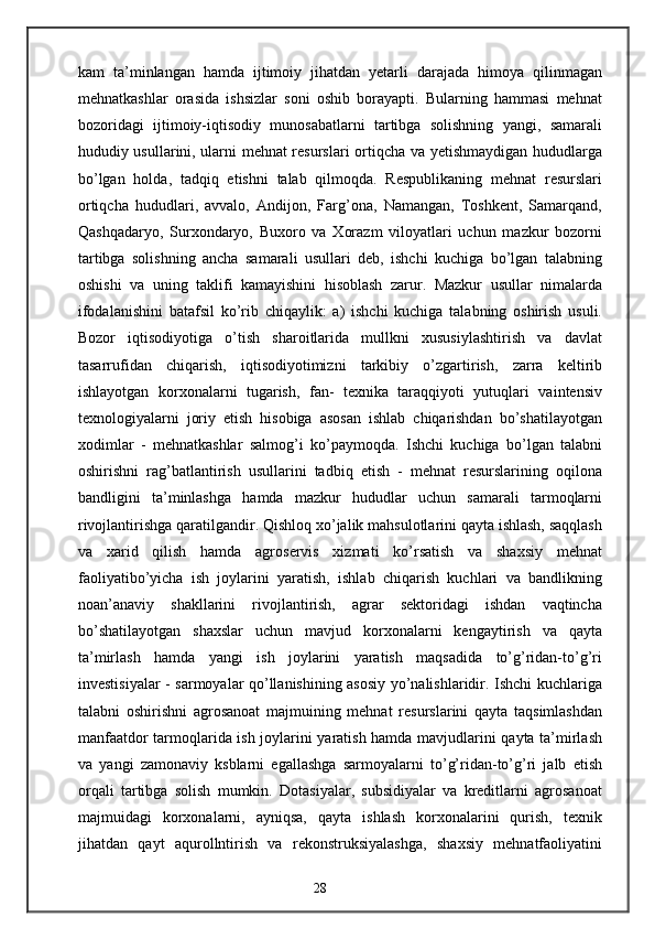 kam   ta’minlangan   hamda   ijtimoiy   jihatdan   yetarli   darajada   himoya   qilinmagan
mehnatkashlar   orasida   ishsizlar   soni   oshib   borayapti.   Bularning   hammasi   mehnat
bozoridagi   ijtimoiy-iqtisodiy   munosabatlarni   tartibga   solishning   yangi,   samarali
hududiy usullarini, ularni mehnat resurslari ortiqcha va yetishmaydigan hududlarga
bo’lgan   holda,   tadqiq   etishni   talab   qilmoqda.   Respublikaning   mehnat   resurslari
ortiqcha   hududlari,   avvalo,   Andijon,   Farg’ona,   Namangan,   Toshkent,   Samarqand,
Qashqadaryo,   Surxondaryo,   Buxoro   va   Xorazm   viloyatlari   uchun   mazkur   bozorni
tartibga   solishning   ancha   samarali   usullari   deb,   ishchi   kuchiga   bo’lgan   talabning
oshishi   va   uning   taklifi   kamayishini   hisoblash   zarur.   Mazkur   usullar   nimalarda
ifodalanishini   batafsil   ko’rib   chiqaylik:   a)   ishchi   kuchiga   talabning   oshirish   usuli.
Bozor   iqtisodiyotiga   o’tish   sharoitlarida   mullkni   xususiylashtirish   va   davlat
tasarrufidan   chiqarish,   iqtisodiyotimizni   tarkibiy   o’zgartirish,   zarra   keltirib
ishlayotgan   korxonalarni   tugarish,   fan-   texnika   taraqqiyoti   yutuqlari   vaintensiv
texnologiyalarni   joriy   etish   hisobiga   asosan   ishlab   chiqarishdan   bo’shatilayotgan
xodimlar   -   mehnatkashlar   salmog’i   ko’paymoqda.   Ishchi   kuchiga   bo’lgan   talabni
oshirishni   rag’batlantirish   usullarini   tadbiq   etish   -   mehnat   resurslarining   oqilona
bandligini   ta’minlashga   hamda   mazkur   hududlar   uchun   samarali   tarmoqlarni
rivojlantirishga qaratilgandir. Qishloq xo’jalik mahsulotlarini qayta ishlash, saqqlash
va   xarid   qilish   hamda   agroservis   xizmati   ko’rsatish   va   shaxsiy   mehnat
faoliyatibo’yicha   ish   joylarini   yaratish,   ishlab   chiqarish   kuchlari   va   bandlikning
noan’anaviy   shakllarini   rivojlantirish,   agrar   sektoridagi   ishdan   vaqtincha
bo’shatilayotgan   shaxslar   uchun   mavjud   korxonalarni   kengaytirish   va   qayta
ta’mirlash   hamda   yangi   ish   joylarini   yaratish   maqsadida   to’g’ridan-to’g’ri
investisiyalar - sarmoyalar qo’llanishining asosiy yo’nalishlaridir. Ishchi kuchlariga
talabni   oshirishni   agrosanoat   majmuining   mehnat   resurslarini   qayta   taqsimlashdan
manfaatdor tarmoqlarida ish joylarini yaratish hamda mavjudlarini qayta ta’mirlash
va   yangi   zamonaviy   ksblarni   egallashga   sarmoyalarni   to’g’ridan-to’g’ri   jalb   etish
orqali   tartibga   solish   mumkin.   Dotasiyalar,   subsidiyalar   va   kreditlarni   agrosanoat
majmuidagi   korxonalarni,   ayniqsa,   qayta   ishlash   korxonalarini   qurish,   texnik
jihatdan   qayt   aqurollntirish   va   rekonstruksiyalashga,   shaxsiy   mehnatfaoliyatini
28 