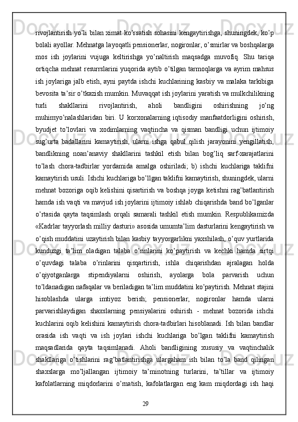 rivojlantirish yo’li bilan ximat ko’rsatish sohasini kengaytirishga, shuningdek, ko’p
bolali ayollar. Mehnatga layoqatli pensionerlar, nogironlar, o’smirlar va boshqalarga
mos   ish   joylarini   vujuga   keltirishga   yo’naltirish   maqsadga   muvofiq.   Shu   tariqa
ortiqcha  mehnat   resurrslarini   yuqorida  aytib o’tilgan tarmoqlarga va  ayrim   mahsus
ish joylariga jalb etish, ayni  paytda ishchi  kuchlarining kasbiy va malaka tarkibiga
bevosita ta’sir o’tkazish mumkin. Muvaqqat ish joylarini yaratish va mulkchilikning
turli   shakllarini   rivojlantirish,   aholi   bandligini   oshirishning   jo’ng
muhimyo’nalashlaridan   biri.   U   korxonalarning   iqtisodiy   manfaatdorligini   oshirish,
byudjet   to’lovlari   va   xodimlarning   vaqtincha   va   qisman   bandligi   uchun   ijtimoiy
sug’urta   badallarini   kamaytirish,   ularni   ishga   qabul   qilish   jarayonini   yengillatish,
bandlikning   noan’anaviy   shakllarini   tashkil   etish   bilan   bog’liq   sarf-xarajatlarini
to’lash   chora-tadbirlar   yordamida   amalga   oshiriladi;   b)   ishchi   kuchlariga   taklifni
kamaytirish usuli. Ishchi kuchlariga bo’llgan taklifni kamaytirish, shuningdek, ularni
mehnat bozoriga oqib kelishini  qisartirish va boshqa joyga ketishni  rag’batlantirish
hamda ish vaqti va mavjud ish joylarini ijtimoiy ishlab chiqarishda band bo’lganlar
o’rtasida   qayta   taqsimlash   orqali   samarali   tashkil   etish   mumkin.   Respublikamizda
«Kadrlar tayyorlash milliy dasturi» asosida umumta’lim dasturlarini kengaytirish va
o’qish muddatini uzaytirish bilan kasbiy tayyorgarlikni yaxshilash, o’quv yurtlarida
kunduzgi   ta’lim   oladigan   talaba   o’rinlarini   ko’paytirish   va   kechki   hamda   sirtqi
o’quvdagi   talaba   o’rinlarini   qisqartirish,   ishla   chiqarishdan   ajralagan   holda
o’qiyotganlarga   stipendiyalarni   oshirish,   ayolarga   bola   parvarish   uchun
to’ldanadigan nafaqalar va beriladigan ta’lim muddatini ko’paytirish. Mehnat stajini
hisoblashda   ularga   imtiyoz   berish;   pensionerlar,   nogironlar   hamda   ularni
parvarishlaydigan   shaxslarning   pensiyalarini   oshirish   -   mehnat   bozorida   ishchi
kuchlarini oqib kelishini  kamaytirish chora-tadbirlari hisoblanadi. Ish bilan bandlar
orasida   ish   vaqti   va   ish   joylari   ishchi   kuchlariga   bo’lgan   taklifni   kamaytirish
maqsadlarida   qayta   taqsimlanadi.   Aholi   bandligining   xususiy   va   vaqtinchalik
shakllariga   o’tishlarini   rag’batlantirishga   ulargaham   ish   bilan   to’la   band   qilingan
shaxslarga   mo’ljallangan   ijtimoiy   ta’minotning   turlarini,   ta’tillar   va   ijtimoiy
kafolatlarning   miqdorlarini   o’rnatish,   kafolatlargan   eng   kam   miqdordagi   ish   haqi
29 