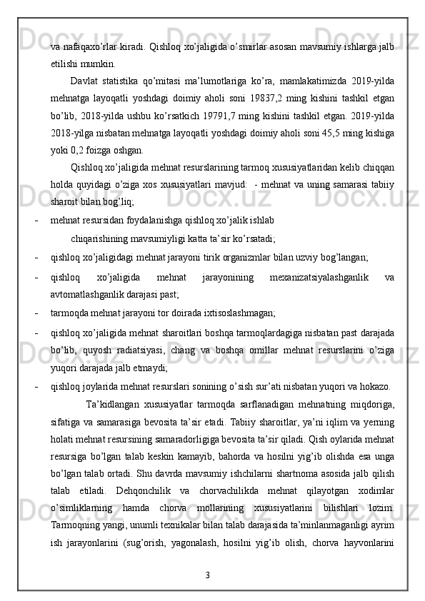 va nafaqaxo’rlar kiradi. Qishloq xo’jaligida o’smirlar asosan mavsumiy ishlarga jalb
etilishi mumkin. 
Davlat   statistika   qo’mitasi   ma’lumotlariga   ko’ra,   mamlakatimizda   2019-yilda
mehnatga   layoqatli   yoshdagi   doimiy   aholi   soni   19837,2   ming   kishini   tashkil   etgan
bo’lib, 2018-yilda ushbu ko’rsatkich  19791,7 ming kishini  tashkil  etgan. 2019-yilda
2018-yilga nisbatan mehnatga layoqatli yoshdagi doimiy aholi soni 45,5 ming kishiga
yoki 0,2 foizga oshgan. 
Qishloq xo’jaligida mehnat resurslarining tarmoq xususiyatlaridan kelib chiqqan
holda quyidagi o’ziga xos xususiyatlari  mavjud:   - mehnat  va uning samarasi  tabiiy
sharoit bilan bog’liq; 
- mehnat resursidan foydalanishga qishloq xo’jalik ishlab 
chiqarishining mavsumiyligi katta ta’sir ko’rsatadi; 
- qishloq xo’jaligidagi mehnat jarayoni tirik organizmlar bilan uzviy bog’langan; 
- qishloq   xo’jaligida   mehnat   jarayonining   mexanizatsiyalashganlik   va
avtomatlashganlik darajasi past; 
- tarmoqda mehnat jarayoni tor doirada ixtisoslashmagan; 
- qishloq xo’jaligida mehnat sharoitlari boshqa tarmoqlardagiga nisbatan past darajada
bo’lib,   quyosh   radiatsiyasi,   chang   va   boshqa   omillar   mehnat   resurslarini   o’ziga
yuqori darajada jalb etmaydi; 
- qishloq joylarida mehnat resurslari sonining o’sish sur’ati nisbatan yuqori va hokazo. 
      Ta’kidlangan   xususiyatlar   tarmoqda   sarflanadigan   mehnatning   miqdoriga,
sifatiga va samarasiga bevosita ta’sir etadi. Tabiiy sharoitlar, ya’ni iqlim va yerning
holati mehnat resursining samaradorligiga bevosita ta’sir qiladi. Qish oylarida mehnat
resursiga   bo’lgan   talab   keskin   kamayib,   bahorda   va   hosilni   yig’ib   olishda   esa   unga
bo’lgan talab ortadi. Shu davrda mavsumiy ishchilarni shartnoma asosida jalb qilish
talab   etiladi.   Dehqonchilik   va   chorvachilikda   mehnat   qilayotgan   xodimlar
o’simliklarning   hamda   chorva   mollarining   xususiyatlarini   bilishlari   lozim.
Tarmoqning yangi, unumli texnikalar bilan talab darajasida ta’minlanmaganligi ayrim
ish   jarayonlarini   (sug’orish,   yagonalash,   hosilni   yig’ib   olish,   chorva   hayvonlarini
3 