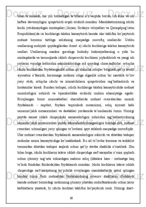 bilan   ta’minlash,   har   yili   beriladigan   ta’tillarni   o’z   vaqtida   berish,   ish   kuni   va   ish
haftasi davomiyligini qisqartirish orqali erishish mumkin. Mamlakatimizning ishchi
kuchi yetishmaydigan mintaqalari (Jizzax, Sirdaryo viloyatlari va Qoraqalpog’iston
Respublikasi)da  isi  kuchlariga talabni  kamaytirish hamda ular  taklifini ko’paytirish
mehnat   bozorini   tartibga   solishning   maqsadga   muvofiq   usullaridir.   Ushbu
usullarning mohiyati quyidagilardan iborat: a) ishchi kuchlariga talabni kamaytirish
usullari   Usullarning   mazkur   guruhiga   hududiy   hokimiyatlarning   u   yoki   bu
mintaqalarda va tarmoqlarda ishlab chiqaruvchi kuchlarni joylashtirish va yangi ish
joylarini vujudga keltirishni sekinlashtirishga oid quyidagi chora-tadbirlar: ortiqcha
ishchi kuchlaridan foydalanganlik uchun qo’shimcha soliqlar belgilash;qat’iy kredit
siyosatini   o’tkazish;   korxonaga   xodimni   ishga   olganlik   uchun   bir   martalik   to’lov
joriy   etish;   ortiqcha   ishchi   va   xizmatchilarni   qisqartirishni   rag’batlantirish   va
hookazolar kiradi. Bundan tashqari, ishchi kuchlariga talabni kamaytirishda mehnat
unumlorligini   oshirish   va   tejamkorlikka   erishishi   muhim   ahamiyatga   egadir.
Rivojlangan   bozor   munosabatlari   sharoitlarida   mehnat   resurslaridan   unumli
foydalanish   -   raqobat,   foydani   taqsimlash   mexanizmi,   soliq   siyosati   kabi
umumxo’jalik   mexanizmlari   va   dastaklari   yordamida   ta’minlanishi   lozim.   Hozirgi
paytda   sanoat   ishlab   chiqarishshi   samaradorligini   oshirishni   rag’batlantirishning
umumxo’jalik mexanizmlari yaxshi takomilashtirilmaganligini hisobga olib, mehnat
resurslari uchunilgari joriy qilingan to’lovlarni qayt  atiklash maqsadga muvofiqdir.
Ular mehnat resurslaridan foydalanish samaradorligini oshirish va shtatdan tashqari
xodimlar sonini kamaytirishga ko’maklashadi. Bu xil to’lovlar korxona va tashkilot
tomonidan   shtatdan   tashqari   saqlash   uchun   qat’iy   stavka   shaklida   o’rnatiladi.   Shu
bilan birga, ishchi kuchlarini takror ishlab chiqarishga sarf-xarajatlar o’rnini qoplash
uchun   ijtimoiy   sug’urta   solinadigan   mahsus   soliq   (ikkalasi   ham   -   mehnatga   haq
to’lash   fondidan   foizlarda)dan  foydalanish   mumkin.  Ishchi   kuchlarini   takror   ishlab
chiqarishga   sarf-xarajatning   ko’pchilik   rivojlangan   mamlakatlarda   qabul   qilingan
bunday   tizimi   fonli   mehnatdan   foydalanishning   intensiv   shakllarini   ifodalaydi
hamda mehnat bozoridagi xodimning ijtimoiy jihatdan muhofazalanishi uchun zarur
kafolatlarni   yaratadi;   b)   ishchi   kuchlari   taklifini   ko’paytirish   usuli.   Hozirgi   shart-
30 