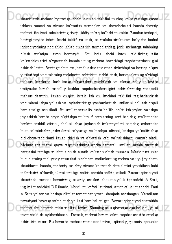 sharoitlarda mehnat  byurosiga  ishchi  kuchlari  taklifini  mutloq ko’paytirishga  qayta
ishlash   sanoati   va   xizmat   ko’rsatish   tarmoqlari   va   shoxobchalari   hamda   shaxsiy
mehnat faoliyati sohalarining rivoji jiddiy to’siq bo’lishi mumkin. Bundan tashqari,
hozirgi   paytda   ishchi   kuchi   taklifi   na   kasb,   na   malaka   strukturasi   bo’yicha   hudud
iqtisodiyotining noqishloq ishlab chiqarish tarmoqlaridagi jonli mehnatga talabning
o’sish   sur’atiga   javob   bermaydi.   Shu   bois   ishchi   kuchi   taklifining   sifat
ko’rsatkichlarini   o’zgartirish   hamda   uning   mehnat   bozoridagi   raqobatbardoshligini
oshirish lozim. Buning uchun esa, bandlik davlat xizmati tizimidagi va boshqa o’quv
yurtlaridagi xodimlarning malakasini oshirishni tashki etish, korxonalarning o’zidagi
mahsus   kurslarda   kasb-korga   o’rgatishni   yaxshilash   va   ularga   soliy   to’lovida
imtiyozlar   berish   mahalliy   kadrlar   raqobatbardoshligini   oshirishninshg   maqsadli
mahsus   dasturini   ishlab   chiqish   kerak.   Ish   chi   kuchlari   taklifini   rag’batlantirish
xodimlarni ishga yollash va joylashtirishga yordamlashish usullarini qo’llash orqali
ham  amalga  oshiriladi.  Bu  usullar  tashkiliy  tusda  bo’lib,  bo’sh  ish joylari  va  ishga
joylashish  hamda qayta o’qitishga muhtoj  fuqarolarning soni  haqidagi  ma’lumotlar
bankini   tashkil   etishni,   aholini   ishga   joylashish   imkoniyatlari   haqidagi   axborotlar
bilan   ta’minlashni,   ishsizlarni   ro’yxatga   va   hisobga   olishni,   kasbga   yo’naltirishga
oid   chora-tadbirlarni   ishlab   chiqish   va   o’tkazish   kabi   yo’nalishlarni   qamrab   oladi.
Mehnat   resurslarni   qayta   taqsimlashning   ancha   samarali   usullari   orsida   turmush
darajasini tartibga solishni alohida ajratib ko’rsatib o’tish mumkin. Mazkur uslublar
hududlarning moliyaviy resurslari  hisobidan  xodimlarning mehna va uy-  joy shart-
shaoitlarini   hamda,  madaniy-maishiy  xizmat  ko’rsatish  darajalarini   yaxshilash  kabi
tadbirlarini  o’tkazib,  ularni  tartibga solish  asosida  tadbiq etiladi. Bozor  iqtisodiyoti
sharoitida   mehnat   bozorining   nazariy   asoslari   shotlandiyalik   iqtisodchi   A.Smit,
ingliz   iqtisodchisi   D.Rikardo,   Nobel   mukofoti   lauriyati,   amerikalik   iqtisodchi   Paul
A.Samuyelson va boshqa olimlar tomonidan yetarli darajada asoslangan. Yaratilgan
nazariyani hayotga tatbiq etish yo’llari ham hal etilgan. Bozor iqtisodiyoti sharoitida
mehnat shu bozorda erkin sotilishi lozim. Shundagina u qiymatga ega bo’ladi, ya’ni
tovar shaklida ayirboshlanadi. Demak, mehnat bozori erkin raqobat asosida amalga
oshirilishi   zarur.   Bu   bozorda   mehnat   munosabatlariyu,   iqtisodiy,   ijtimoiy   qonunlar
31 