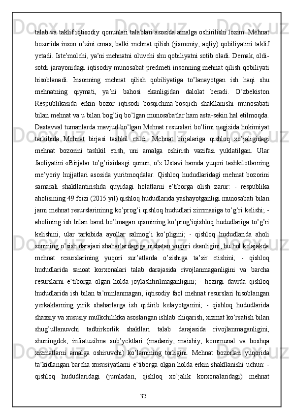 talab va taklif iqtisodiy qonunlari talablari asosida amalga oshirilishi lozim. Mehnat
bozorida inson o’zini emas, balki  mehnat  qilish (jismoniy, aqliy)  qobiliyatini taklif
yetadi. Iste’molchi, ya’ni mehnatni oluvchi shu qobiliyatni sotib oladi. Demak, oldi-
sotdi  jarayonidagi iqtisodiy munosabat  predmeti  insonning mehnat qilish qobiliyati
hisoblanadi.   Insonning   mehnat   qilish   qobiliyatiga   to’lanayotgan   ish   haqi   shu
mehnatning   qiymati,   ya’ni   bahosi   ekanligidan   dalolat   beradi.   O’zbekiston
Respublikasida   erkin   bozor   iqtisodi   bosqichma-bosqich   shakllanishi   munosabati
bilan mehnat va u bilan bog’liq bo’lgan munosabatlar ham asta-sekin hal etilmoqda.
Dastavval tumanlarda mavjud bo’lgan Mehnat resurslari bo’limi negizida hokimiyat
tarkibida   Mehnat   birjasi   tashkil   etildi.   Mehnat   birjalariga   qishloq   xo’jaligidagi
mehnat   bozorini   tashkil   etish,   uni   amalga   oshirish   vazifasi   yuklatilgan.   Ular
faoliyatini «Birjalar to’g’risida»gi qonun, o’z Ustavi  hamda yuqori tashkilotlarning
me’yoriy   hujjatlari   asosida   yuritmoqdalar.   Qishloq   hududlaridagi   mehnat   bozorini
samarali   shakllantirishda   quyidagi   holatlarni   e’tiborga   olish   zarur:   -   respublika
aholisining 49 foizi (2015 yil) qishloq hududlarida yashayotganligi munosabati bilan
jami mehnat resurslarininng ko’prog’i qishloq hududlari zimmasiga to’g’ri kelishi; -
aholining ish bilan band bo’lmagan qismining ko’prog’iqishloq hududlariga to’g’ri
kelishini,   ular   tarkibida   ayollar   salmog’i   ko’pligini;   -   qishloq   hududlarida   aholi
sonining o’sish darajasi shaharlardagiga nisbatan yuqori ekanligini, bu hol kelajakda
mehnat   resurslarining   yuqori   sur’atlarda   o’sishiga   ta’sir   etishini;   -   qishloq
hududlarida   sanoat   korxonalari   talab   darajasida   rivojlanmaganligini   va   barcha
resurslarni   e’tiborga   olgan   holda   joylashtirilmaganligini;   -   hozirgi   davrda   qishloq
hududlarida ish bilan ta’minlanmagan, iqtisodiy faol  mehnat resurslari  hisoblangan
yerkaklarning   yirik   shaharlarga   ish   qidirib   kelayotganini;   -   qishloq   hududlarida
shaxsiy va xususiy mulkchilikka asoslangan ishlab chiqarish, xizmat ko’rsatish bilan
shug’ullanuvchi   tadbirkorlik   shakllari   talab   darajasida   rivojlanmaganligini,
shuningdek,   infratuzilma   sub’yektlari   (madaniy,   maishiy,   kommunal   va   boshqa
xizmatlarni   amalga   oshiruvchi)   ko’lamining   torligini.   Mehnat   bozorlari   yuqorida
ta’kidlangan barcha xususiyatlarni e’tiborga olgan holda erkin shakllanishi uchun: -
qishloq   hududlaridagi   (jumladan,   qishloq   xo’jalik   korxonalaridagi)   mehnat
32 