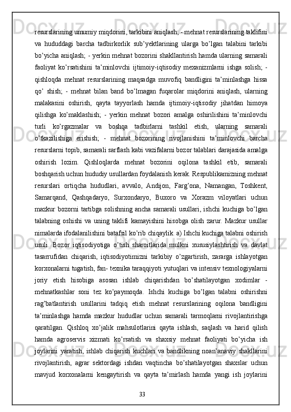 resurslarining umumiy miqdorini, tarkibini aniqlash; - mehnat resurslarining taklifini
va   hududdagi   barcha   tadbirkorlik   sub’yektlarining   ularga   bo’lgan   talabini   tarkibi
bo’yicha aniqlash; - yerkin mehnat bozorini shakllantirish hamda ularning samarali
faoliyat   ko’rsatishini   ta’minlovchi   ijtimoiy-iqtisodiy   mexanizmlarni   ishga   solish;   -
qishloqda   mehnat   resurslarining   maqsadga   muvofiq   bandligini   ta’minlashga   hissa
qo’   shish;   -   mehnat   bilan   band   bo’lmagan   fuqarolar   miqdorini   aniqlash,   ularning
malakasini   oshirish,   qayta   tayyorlash   hamda   ijtimoiy-iqtisodiy   jihatdan   himoya
qilishga   ko’maklashish;   -   yerkin   mehnat   bozori   amalga   oshirilishini   ta’minlovchi
turli   ko’rgazmalar   va   boshqa   tadbirlarni   tashkil   etish,   ularning   samarali
o’tkazilishiga   erishish;   -   mehnat   bozorining   rivojlanishini   ta’minlovchi   barcha
resurslarni topib, samarali sarflash kabi vazifalarni bozor talablari darajasida amalga
oshirish   lozim.   Qishloqlarda   mehnat   bozorini   oqilona   tashkil   etib,   samarali
boshqarish uchun hududiy usullardan foydalanish kerak. Respublikamizning mehnat
resurslari   ortiqcha   hududlari,   avvalo,   Andijon,   Farg’ona,   Namangan,   Toshkent,
Samarqand,   Qashqadaryo,   Surxondaryo,   Buxoro   va   Xorazm   viloyatlari   uchun
mazkur   bozorni  tartibga  solishning   ancha  samarali   usullari,  ishchi  kuchiga  bo’lgan
talabning   oshishi   va   uning   taklifi   kamayishini   hisobga   olish   zarur.   Mazkur   usullar
nimalarda ifodalanilishini batafsil ko’rib chiqaylik. a) Ishchi kuchiga talabni oshirish
usuli.   Bozor   iqtisodiyotiga   o’tish   sharoitlarida   mulkni   xususiylashtirish   va   davlat
tasarrufidan   chiqarish,   iqtisodiyotimizni   tarkibiy   o’zgartirish,   zararga   ishlayotgan
korxonalarni tugatish, fan- texnika taraqqiyoti yutuqlari va intensiv texnologiyalarni
joriy   etish   hisobiga   asosan   ishlab   chiqarishdan   bo’shatilayotgan   xodimlar   -
mehnatkashlar   soni   tez   ko’paymoqda.   Ishchi   kuchiga   bo’lgan   talabni   oshirishni
rag’batlantirish   usullarini   tadqiq   etish   mehnat   resurslarining   oqilona   bandligini
ta’minlashga   hamda   mazkur   hududlar   uchun   samarali   tarmoqlarni   rivojlantirishga
qaratilgan.   Qishloq   xo’jalik   mahsulotlarini   qayta   ishlash,   saqlash   va   harid   qilish
hamda   agroservis   xizmati   ko’rsatish   va   shaxsiy   mehnat   faoliyati   bo’yicha   ish
joylarini   yaratish,   ishlab   chiqarish   kuchlari   va   bandlikning   noan’anaviy   shakllarini
rivojlantirish,   agrar   sektordagi   ishdan   vaqtincha   bo’shatilayotgan   shaxslar   uchun
mavjud   korxonalarni   kengaytirish   va   qayta   ta’mirlash   hamda   yangi   ish   joylarini
33 