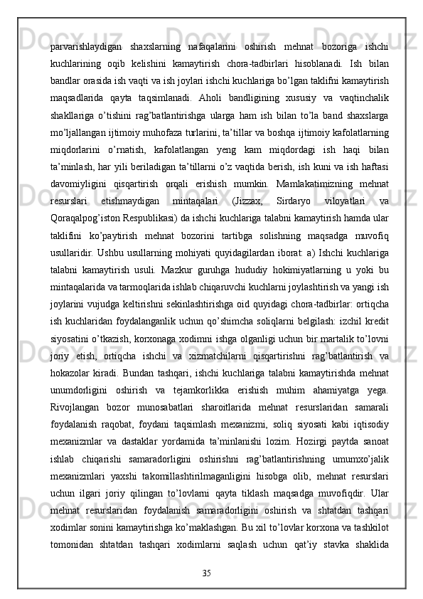 parvarishlaydigan   shaxslarning   nafaqalarini   oshirish   mehnat   bozoriga   ishchi
kuchlarining   oqib   kelishini   kamaytirish   chora-tadbirlari   hisoblanadi.   Ish   bilan
bandlar orasida ish vaqti va ish joylari ishchi kuchlariga bo’lgan taklifni kamaytirish
maqsadlarida   qayta   taqsimlanadi.   Aholi   bandligining   xususiy   va   vaqtinchalik
shakllariga   o’tishini   rag’batlantirishga   ularga   ham   ish   bilan   to’la   band   shaxslarga
mo’ljallangan ijtimoiy muhofaza turlarini, ta’tillar va boshqa ijtimoiy kafolatlarning
miqdorlarini   o’rnatish,   kafolatlangan   yeng   kam   miqdordagi   ish   haqi   bilan
ta’minlash, har yili beriladigan ta’tillarni o’z vaqtida berish, ish kuni va ish haftasi
davomiyligini   qisqartirish   orqali   erishish   mumkin.   Mamlakatimizning   mehnat
resurslari   etishmaydigan   mintaqalari   (Jizzax,   Sirdaryo   viloyatlari   va
Qoraqalpog’iston Respublikasi) da ishchi kuchlariga talabni kamaytirish hamda ular
taklifini   ko’paytirish   mehnat   bozorini   tartibga   solishning   maqsadga   muvofiq
usullaridir.   Ushbu   usullarning   mohiyati   quyidagilardan   iborat:   a)   Ishchi   kuchlariga
talabni   kamaytirish   usuli.   Mazkur   guruhga   hududiy   hokimiyatlarning   u   yoki   bu
mintaqalarida va tarmoqlarida ishlab chiqaruvchi kuchlarni joylashtirish va yangi ish
joylarini vujudga keltirishni sekinlashtirishga oid quyidagi chora-tadbirlar: ortiqcha
ish kuchlaridan foydalanganlik uchun qo’shimcha soliqlarni  belgilash:  izchil  kredit
siyosatini o’tkazish, korxonaga xodimni ishga olganligi uchun bir martalik to’lovni
joriy   etish,   ortiqcha   ishchi   va   xizmatchilarni   qisqartirishni   rag’batlantirish   va
hokazolar   kiradi.   Bundan   tashqari,   ishchi   kuchlariga   talabni   kamaytirishda   mehnat
unumdorligini   oshirish   va   tejamkorlikka   erishish   muhim   ahamiyatga   yega.
Rivojlangan   bozor   munosabatlari   sharoitlarida   mehnat   resurslaridan   samarali
foydalanish   raqobat,   foydani   taqsimlash   mexanizmi,   soliq   siyosati   kabi   iqtisodiy
mexanizmlar   va   dastaklar   yordamida   ta’minlanishi   lozim.   Hozirgi   paytda   sanoat
ishlab   chiqarishi   samaradorligini   oshirishni   rag’batlantirishning   umumxo’jalik
mexanizmlari   yaxshi   takomillashtirilmaganligini   hisobga   olib,   mehnat   resurslari
uchun   ilgari   joriy   qilingan   to’lovlarni   qayta   tiklash   maqsadga   muvofiqdir.   Ular
mehnat   resurslaridan   foydalanish   samaradorligini   oshirish   va   shtatdan   tashqari
xodimlar sonini kamaytirishga ko’maklashgan. Bu xil to’lovlar korxona va tashkilot
tomonidan   shtatdan   tashqari   xodimlarni   saqlash   uchun   qat’iy   stavka   shaklida
35 