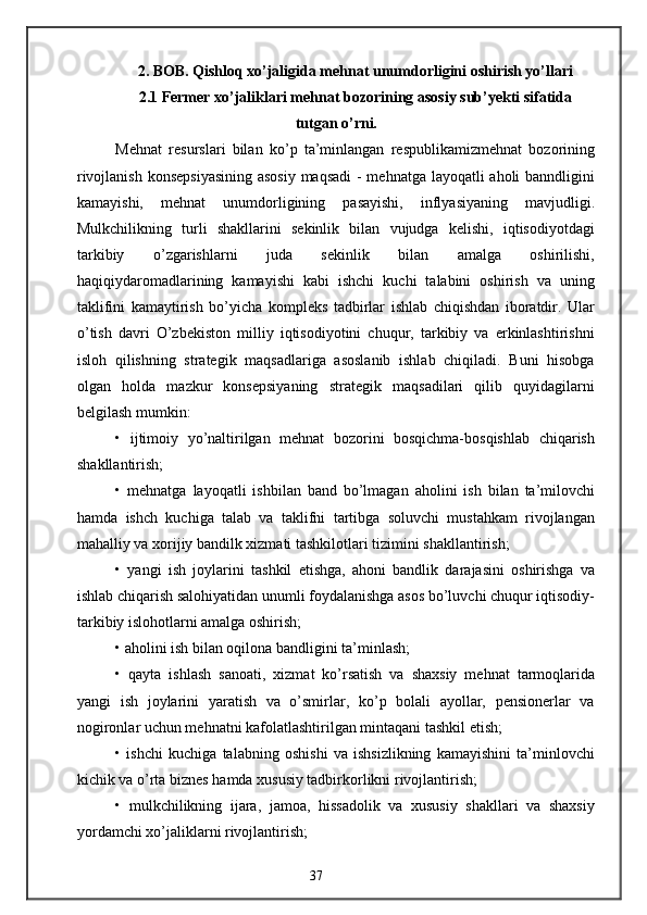 2. BOB. Qishloq xo’jaligida mehnat unumdorligini oshirish yo’llari
2.1 Fermer xo’jaliklari mehnat bozorining asosiy sub’yekti sifatida
tutgan o’rni.
Mehnat   resurslari   bilan   ko’p   ta’minlangan   respublikamizmehnat   bozorining
rivojlanish konsepsiyasining  asosiy  maqsadi  - mehnatga layoqatli aholi banndligini
kamayishi,   mehnat   unumdorligining   pasayishi,   inflyasiyaning   mavjudligi.
Mulkchilikning   turli   shakllarini   sekinlik   bilan   vujudga   kelishi,   iqtisodiyotdagi
tarkibiy   o’zgarishlarni   juda   sekinlik   bilan   amalga   oshirilishi,
haqiqiydaromadlarining   kamayishi   kabi   ishchi   kuchi   talabini   oshirish   va   uning
taklifini   kamaytirish   bo’yicha   kompleks   tadbirlar   ishlab   chiqishdan   iboratdir.   Ular
o’tish   davri   O’zbekiston   milliy   iqtisodiyotini   chuqur,   tarkibiy   va   erkinlashtirishni
isloh   qilishning   strategik   maqsadlariga   asoslanib   ishlab   chiqiladi.   Buni   hisobga
olgan   holda   mazkur   konsepsiyaning   strategik   maqsadilari   qilib   quyidagilarni
belgilash mumkin: 
•   ijtimoiy   yo’naltirilgan   mehnat   bozorini   bosqichma-bosqishlab   chiqarish
shakllantirish;
•   mehnatga   layoqatli   ishbilan   band   bo’lmagan   aholini   ish   bilan   ta’milovchi
hamda   ishch   kuchiga   talab   va   taklifni   tartibga   soluvchi   mustahkam   rivojlangan
mahalliy va xorijiy bandilk xizmati tashkilotlari tizimini shakllantirish;
•   yangi   ish   joylarini   tashkil   etishga,   ahoni   bandlik   darajasini   oshirishga   va
ishlab chiqarish salohiyatidan unumli foydalanishga asos bo’luvchi chuqur iqtisodiy-
tarkibiy islohotlarni amalga oshirish;
• aholini ish bilan oqilona bandligini ta’minlash;
•   qayta   ishlash   sanoati,   xizmat   ko’rsatish   va   shaxsiy   mehnat   tarmoqlarida
yangi   ish   joylarini   yaratish   va   o’smirlar,   ko’p   bolali   ayollar,   pensionerlar   va
nogironlar uchun mehnatni kafolatlashtirilgan mintaqani tashkil etish;
•   ishchi   kuchiga   talabning   oshishi   va   ishsizlikning   kamayishini   ta’minlovchi
kichik va o’rta biznes hamda xususiy tadbirkorlikni rivojlantirish;
•   mulkchilikning   ijara,   jamoa,   hissadolik   va   xususiy   shakllari   va   shaxsiy
yordamchi xo’jaliklarni rivojlantirish;
37 