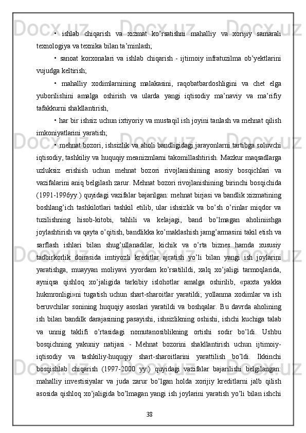 •   ishlab   chiqarish   va   xizmat   ko’rsatishni   mahalliy   va   xorijiy   samarali
texnologiya va texnika bilan ta’minlash;
•   sanoat   korxonalari   va   ishlab   chiqarish   -   ijtimoiy   infratuzilma   ob’yektlarini
vujudga keltirish;
•   mahalliy   xodimlarnining   malakasini,   raqobatbardoshligini   va   chet   elga
yuborilishini   amalga   oshirish   va   ularda   yangi   iqtisodiy   ma’naviy   va   ma’rifiy
tafakkurni shakllantirish,
• har bir ishsiz uchun ixtiyoriy va mustaqil ish joyini tanlash va mehnat qilish
imkoniyatlarini yaratish;
• mehnat bozori, ishsizlik va aholi bandligidagi jarayonlarni tartibga soluvchi
iqtisodiy, tashkiliy va huquqiy meanizmlarni takomillashtirish.  Mazkur maqsadlarga
uzluksiz   erishish   uchun   mehnat   bozori   rivojlanishining   asosiy   bosqichlari   va
vazifalarini aniq belgilash zarur. Mehnat bozori rivojlanishining birinchi bosqichida
(1991-1996yy.) quyidagi vazifalar bajarilgan: mehnat birjasi va bandlik xizmatining
boshlang’ich   tashkilotlari   tashkil   etilib,   ular   ishsizlik   va   bo’sh   o’rinlar   miqdor   va
tuzilishning   hisob-kitobi,   tahlili   va   kelajagi,   band   bo’lmagan   aholiniishga
joylashtirish va qayta o’qitish, bandlikka ko’maklashish jamg’armasini takil etish va
sarflash   ishlari   bilan   shug’ullanadilar,   kichik   va   o’rta   biznes   hamda   xususiy
tadbirkorlik   doirasida   imtiyozli   kreditlar   ajratish   yo’li   bilan   yangi   ish   joylarini
yaratishga,   muayyan   moliyavi   yyordam   ko’rsatilildi,   xalq   xo’jaligi   tarmoqlarida,
ayniqsa   qishloq   xo’jaligida   tarkibiy   islohotlar   amalga   oshirilib,   «paxta   yakka
hukmronligi»ni   tugatish   uchun   shart-sharoitlar   yaratildi;   yollanma   xodimlar   va   ish
beruvchilar   sonining   huquqiy   asoslari   yaratildi   va   boshqalar.   Bu   davrda   aholining
ish   bilan   bandilk   darajasining   pasayishi,   ishsizlikning   oshishi,   ishchi   kuchiga   talab
va   unnig   taklifi   o’rtasidagi   nomutanosiblikning   ortishi   sodir   bo’ldi.   Ushbu
bosqichning   yakuniy   natijasi   -   Mehnat   bozorini   shakllantirish   uchun   ijtimoiy-
iqtisodiy   va   tashkiliy-huquqiy   shart-sharoitlarini   yarattilish   bo’ldi.   Ikkinchi
bosqishlab   chiqarish   (1997-2000   yy.)   quyidagi   vazifalar   bajarilishi   belgilangan:
mahalliy   investisiyalar   va   juda   zarur   bo’lgan   holda   xorijiy   kreditlarni   jalb   qilish
asosida qishloq xo’jaligida bo’lmagan yangi ish joylarini yaratish yo’li bilan ishchi
38 