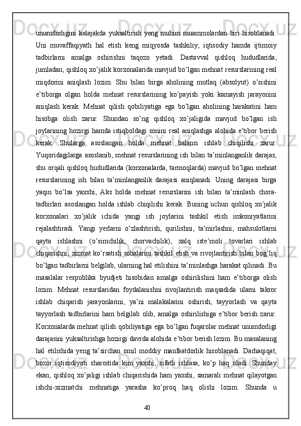 unumdorligini   kelajakda  yuksaltirish   yeng  muhim   muammolardan   biri   hisoblanadi.
Uni   muvaffaqiyatli   hal   etish   keng   miqyosda   tashkiliy,   iqtisodiy   hamda   ijtimoiy
tadbirlarni   amalga   oshirishni   taqozo   yetadi.   Dastavval   qishloq   hududlarida,
jumladan, qishloq xo’jalik korxonalarida mavjud bo’lgan mehnat resurslarining real
miqdorini   aniqlash   lozim.   Shu   bilan   birga   aholining   mutlaq   (absolyut)   o’sishini
e’tiborga   olgan   holda   mehnat   resurslarining   ko’payish   yoki   kamayish   jarayonini
aniqlash   kerak.   Mehnat   qilish   qobiliyatiga   ega   bo’lgan   aholining   harakatini   ham
hisobga   olish   zarur.   Shundan   so’ng   qishloq   xo’jaligida   mavjud   bo’lgan   ish
joylarining hozirgi  hamda istiqboldagi  sonini  real  aniqlashga  alohida e’tibor  berish
kerak.   Shularga   asoslangan   holda   mehnat   balansi   ishlab   chiqilishi   zarur.
Yuqoridagilarga  asoslanib,  mehnat  resurslarining ish  bilan  ta’minlanganlik  darajas,
shu orqali qishloq hududlarida (korxonalarda, tarmoqlarda) mavjud bo’lgan mehnat
resurslarining   ish   bilan   ta’minlanganlik   darajasi   aniqlanadi.   Uning   darajasi   birga
yaqin   bo’lsa   yaxshi,   Aks   holda   mehnat   resurslarini   ish   bilan   ta’minlash   chora-
tadbirlari   asoslangan   holda   ishlab   chiqilishi   kerak.   Buning   uchun   qishloq   xo’jalik
korxonalari   xo’jalik   ichida   yangi   ish   joylarini   tashkil   etish   imkoniyatlarini
rejalashtiradi.   Yangi   yerlarni   o’zlashtirish,   qurilishni,   ta’mirlashni,   mahsulotlarni
qayta   ishlashni   (o’simchilik,   chorvachilik),   xalq   iste’moli   tovarlari   ishlab
chiqarishni, xizmat  ko’rsatish  sohalarini  tashkil  etish va rivojlantirish  bilan bog’liq
bo’lgan tadbirlarni belgilab, ularning hal etilishini ta’minlashga harakat qilinadi. Bu
masalalar   respublika   byudjeti   hisobidan   amalga   oshirilishini   ham   e’tiborga   olish
lozim.   Mehnat   resurslaridan   foydalanishni   rivojlantirish   maqsadida   ularni   takror
ishlab   chiqarish   jarayonlarini,   ya’ni   malakalarini   oshirish,   tayyorlash   va   qayta
tayyorlash   tadbirlarini   ham   belgilab   olib,   amalga   oshirilishiga   e’tibor   berish   zarur.
Korxonalarda mehnat qilish qobiliyatiga ega bo’lgan fuqarolar mehnat unumdorligi
darajasini yuksaltirishga hozirgi davrda alohida e’tibor berish lozim. Bu masalaning
hal   etilishida   yeng   ta’sirchan   omil   moddiy   manfaatdorlik   hisoblanadi.   Darhaqiqat,
bozor   iqtisodiyoti   sharoitida   kim   yaxshi,   sifatli   ishlasa,   ko’p   haq   oladi.   Shunday
ekan, qishloq xo’jaligi  ishlab chiqarishida  ham  yaxshi, samarali  mehnat  qilayotgan
ishchi-xizmatchi   mehnatiga   yarasha   ko’proq   haq   olishi   lozim.   Shunda   u
40 